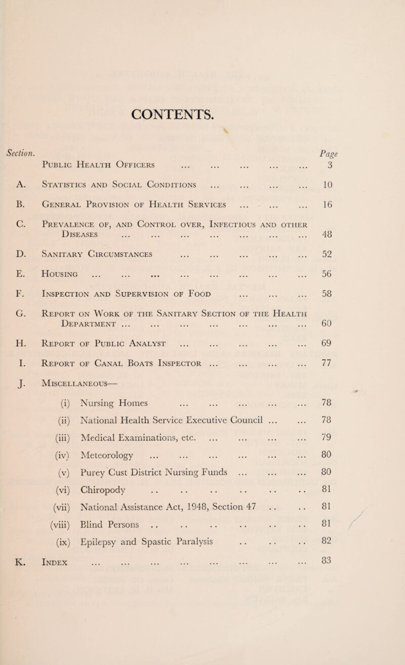 CONTENTS. Section. Public Health Officers A. Statistics and Social Conditions General Provision of Health Services B. C. D. Sanitary Circumstances E. Housing F. Inspection and Supervision of Food Page 3 10 16 Prevalence of, and Control over, Infectious and other Diseases ... ... ... ... ... ... ... 48 52 56 58 G. Report on Work of the Sanitary Section of the Health Department ... ... ... ... ... ... ... 60 H. Report of Public Analyst 69 I. Report of Canal Boats Inspector ... ... 77 J. Miscellaneous— (i) Nursing Homes ... 78 (ii) National Health Service Executive Council ... ... 78 (iii) Medical Examinations, etc. ... 79 (iv) Meteorology ... 80 (V) Purey Cust District Nursing Funds ... 80 (vi) Chiropody 81 (vii) National Assistance Act, 1948, Section 47 81 (viii) Blind Persons .. 81 (ix) Epilepsy and Spastic Paralysis .. 82 K. Index ••• ••• ••• ••• ••• ••• ••• ... 83