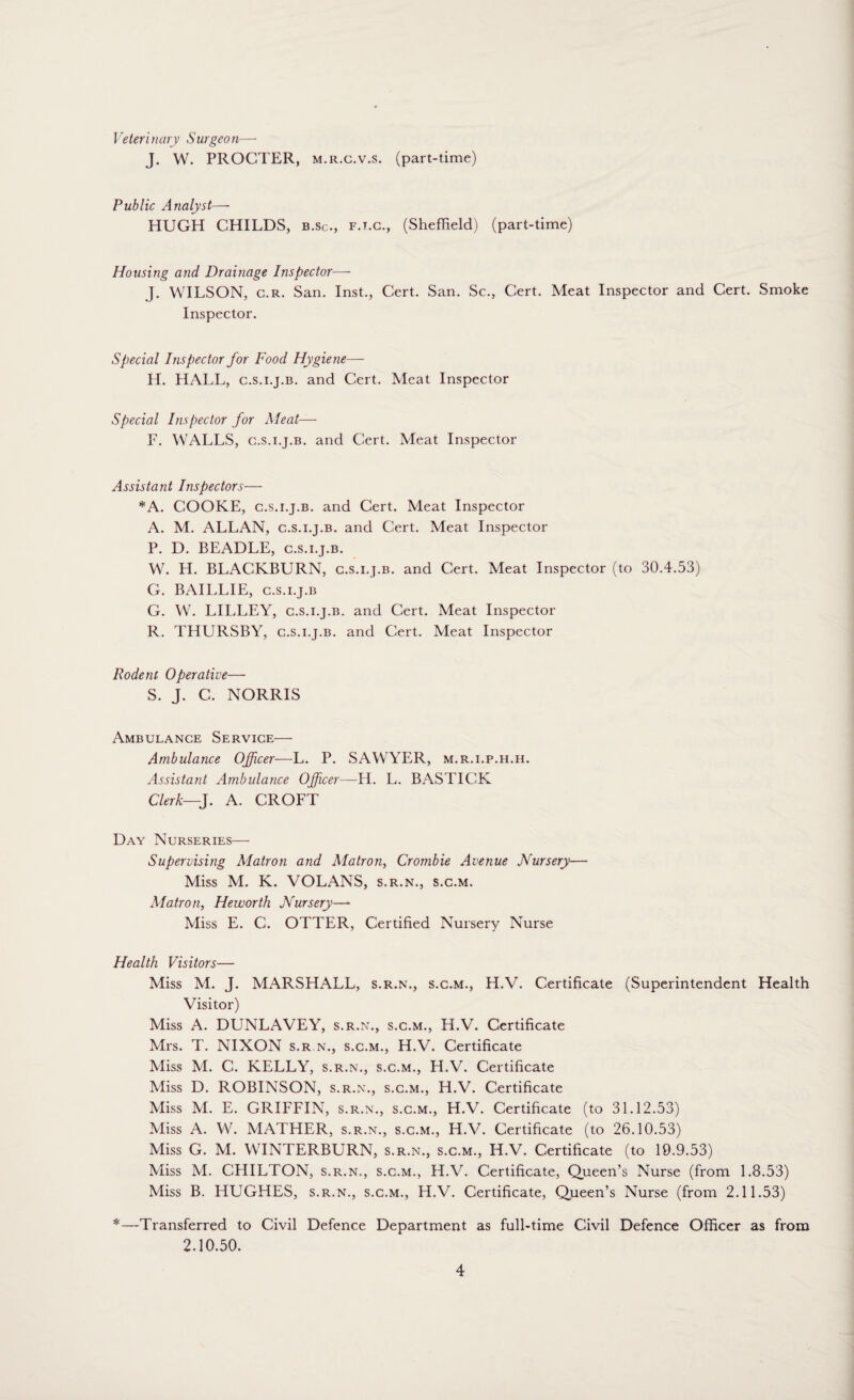 Veterinary Surgeon—- J. W. PROCTER, m.r.c.v.s. (part-time) Public Analyst— HUGH CHILDS, b.sc., f.t.c., (Sheffield) (part-time) Housing and Drainage Inspector— J. WILSON, c.r. San. Inst., Cert. San. Sc., Cert. Meat Inspector and Cert. Smoke Inspector. Special Inspector for Food Hygiene— H. HALL, c.s.i.j.b. and Cert. Meat Inspector Special Inspector for Meat— F. WALLS, c.s.i.j.b. and Cert. Meat Inspector Assistant Inspectors— *A. COOKE, c.s.i.j.b. and Cert. Meat Inspector A. M. ALLAN, c.s.i.j.b. and Cert. Meat Inspector P. D. BEADLE, c.s.i.j.b. W. H. BLACKBURN, c.s.i.j.b. and Cert. Meat Inspector (to 30.4.53) G. BAILLIE, c.s.i.j.b G. W. LILLEY, c.s.i.j.b. and Cert. Meat Inspector R. THURSBY, c.s.i.j.b. and Cert. Meat Inspector Rodent Operative— S. J. C. NORRIS Ambulance Service—■ Ambulance Officer—L. P. SAWYER, m.r.i.p.h.h. Assistant Ambulance Officer—H. L. BASTIGK Clerk—J. A. CROFT Day Nurseries— Supervising Matron and Matron, Crombie Avenue Nursery— Miss M. K. VOLANS, s.r.n., s.c.m. Matron, Heworth Nursery—*• Miss E. C. OTTER, Certified Nursery Nurse Health Visitors— Miss M. J. MARSHALL, s.r.n., s.c.m., H.V. Certificate (Superintendent Health Visitor) Miss A. DUNLAVEY, s.r.n., s.c.m., H.V. Certificate Mrs. T. NIXON s.r n., s.c.m., H.V. Certificate Miss M. C. KELLY, s.r.n., s.c.m., H.V. Certificate Miss D. ROBINSON, s.r.n., s.c.m., H.V. Certificate Miss M. E. GRIFFIN, s.r.n., s.c.m., H.V. Certificate (to 31.12.53) Miss A. W. MATHER, s.r.n., s.c.m., H.V. Certificate (to 26.10.53) Miss G. M. WINTERBURN, s.r.n., s.c.m., H.V. Certificate (to 19.9.53) Miss M. CHILTON, s.r.n., s.c.m., H.V. Certificate, Queen’s Nurse (from 1.8.53) Miss B. HUGHES, s.r.n., s.c.m., H.V. Certificate, Queen’s Nurse (from 2.11.53) *—Transferred to Civil Defence Department as full-time Civil Defence Officer as from 2.10.50.