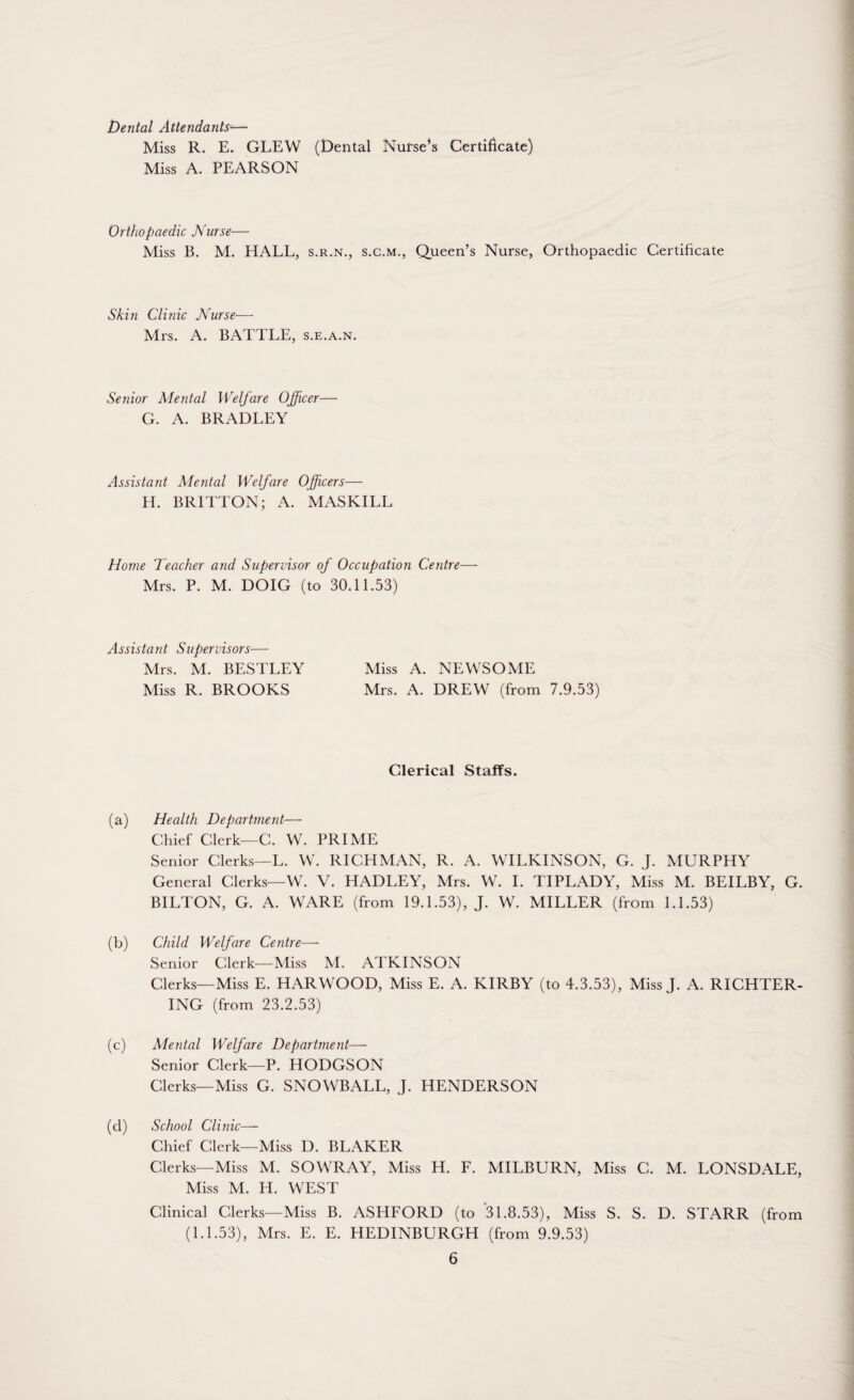 Dental Attendants-— Miss R. E. GLEW (Dental Nurse’s Certificate) Miss A. PEARSON Orthopaedic Nurse— Miss B. M. HALL, s.r.n., s.c.m., Queen’s Nurse, Orthopaedic Certificate Skin Clinic Nurse— Mrs. A. BATTLE, s.e.a.n. Senior Mental Welfare Officer— G. A. BRADLEY Assistant Mental Welfare Officers— H. BRITTON; A. MASKILL Home Teacher and Supervisor of Occupation Centre- Mrs. P. M. DOIG (to 30.11.53) Assistant Supervisors— Mrs. M. BESTLEY Miss A. NEWSOME Miss R. BROOKS Mrs. A. DREW (from 7.9.53) Clerical Staffs. (a) Health Department— Chief Clerk—C. W. PRIME Senior Clerks—L. W. RICHMAN, R. A. WILKINSON, G. J. MURPHY General Clerks—W. V. HADLEY, Mrs. W. I. TIPLADY, Miss M. BEILBY, G. BILTON, G. A. WARE (from 19.1.53), J. W. MILLER (from 1.1.53) (b) Child Welfare Centre—- Senior Clerk—Miss M. ATKINSON Clerks—Miss E. HARWOOD, Miss E. A. KIRBY (to 4.3.53), Miss J. A. RICHTER- ING (from 23.2.53) (c) Mental Welfare Department— Senior Clerk—P. HODGSON Clerks—Miss G. SNOWBALL, J. HENDERSON (d) School Clinic—- Chief Clerk—Miss D. BLAKER Clerks—Miss M. SOWRAY, Miss H. F. MILBURN, Miss C. M. LONSDALE, Miss M. H. WEST Clinical Clerks—Miss B. ASHFORD (to 31.8.53), Miss S. S. D. STARR (from (1.1.53), Mrs. E. E. HEDINBURGH (from 9.9.53)