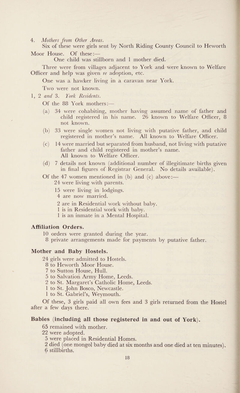 4. Mothers from Other Areas. Six of these were girls sent by North Riding County Council to Heworth Moor House. Of these:— One child was stillborn and 1 mother died. Three were from villages adjacent to York and were known to Welfare Officer and help was given re adoption, etc. One was a hawker living in a caravan near York. Two were not known. 1, 2 and 3. York Residents. Of the 88 York mothers:— (a) 34 were cohabiting, mother having assumed name of father and child registered in his name. 26 known to Welfare Officer, 8 not known. (b) 33 were single women not living with putative father, and child registered in mother’s name. All known to Welfare Officer. (c) 14 were married but separated from husband, not living with putative father and child registered in mother’s name. All known to Welfare Officer. (d) 7 details not known (additional number of illegitimate births given in final figures of Registrar General. No details available). Of the 47 women mentioned in (b) and (c) above:— 24 were living with parents. 15 were living in lodgings. 4 are now married. 2 are in Residential work without baby. 1 is in Residential work with baby. 1 is an inmate in a Mental Hospital. Affiliation Orders. 10 orders were granted during the year. 8 private arrangements made for payments by putative father. Mother and Baby Hostels. 24 girls were admitted to Hostels. 8 to Heworth Moor House. 7 to Sutton House, Hull. 5 to Salvation Army Home, Leeds. 2 to St. Margaret’s Catholic Home, Leeds. 1 to St. John Bosco, Newcastle. 1 to St. Gabriel’s, Weymouth. Of these, 3 girls paid all own fees and 3 girls returned from the Hostel after a few days there. Babies (including all those registered in and out of York). 65 remained with mother. 22 were adopted. 5 were placed in Residential Homes. 2 died (one mongol baby died at six months and one died at ten minutes). 6 stillbirths.