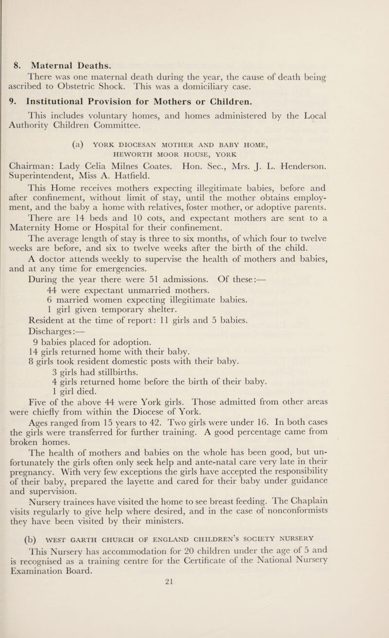 8. Maternal Deaths. There was one maternal death during the year, the cause of death being ascribed to Obstetric Shock. This was a domiciliary case. 9. Institutional Provision for Mothers or Children. This includes voluntary homes, and homes administered by the Local Authority Children Committee. (a) YORK DIOCESAN MOTHER AND BABY HOME, HEWORTH MOOR HOUSE, YORK Chairman: Lady Celia Milnes Coates. Hon. Sec., Mrs. J. L. Henderson. Superintendent, Miss A. Hatfield. This Home receives mothers expecting illegitimate babies, before and after confinement, without limit of stay, until the mother obtains employ¬ ment, and the baby a home with relatives, foster mother, or adoptive parents. There are 14 beds and 10 cots, and expectant mothers are sent to a Maternity Home or Hospital for their confinement. The average length of stay is three to six months, of which four to twelve weeks are before, and six to twelve weeks after the birth of the child. A doctor attends weekly to supervise the health of mothers and babies, and at any time for emergencies. During the year there were 51 admissions. Of these:— 44 were expectant unmarried mothers. 6 married women expecting illegitimate babies. 1 girl given temporary shelter. Resident at the time of report: 11 girls and 5 babies. Discharges:— 9 babies placed for adoption. 14 girls returned home with their baby. 8 girls took resident domestic posts with their baby. 3 girls had stillbirths. 4 girls returned home before the birth of their baby. 1 girl died. Five of the above 44 were York girls. Those admitted from other areas were chiefly from within the Diocese of York. Ages ranged from 15 years to 42. Two girls were under 16. In both cases the girls were transferred for further training. A good percentage came from broken homes. The health of mothers and babies on the whole has been good, but un¬ fortunately the girls often only seek help and ante-natal care very late in their pregnancy. With very few exceptions the girls have accepted the responsibility of their baby, prepared the layette and cared for their baby under guidance and supervision. Nursery trainees have visited the home to see breast feeding. 4 he Chaplain visits regularly to give help where desired, and in the case of nonconformists they have been visited by their ministers. (b) WEST GARTH CHURCH OF ENGLAND CHILDREN’S SOCIETY NURSERY This Nursery has accommodation for 20 children under the age of 5 and is recognised as a training centre for the Certificate of the National Nursery Examination Board.