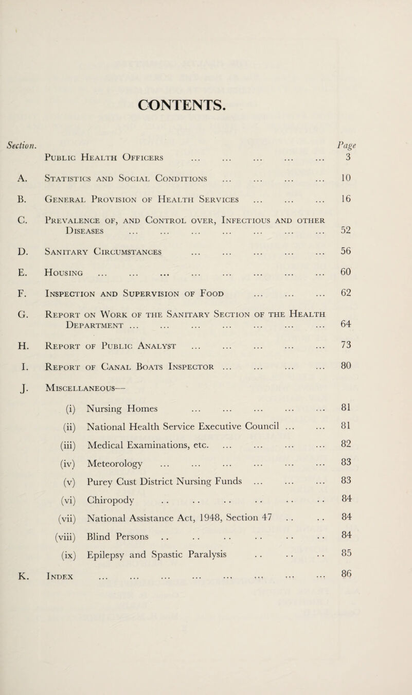 CONTENTS. Section. Page Public Health Officers ... ... ... ... ... 3 A. Statistics and Social Conditions ... ... ... ... 10 B. General Provision of Healtfi Services ... ... ... 16 C. Prevalence of, and Control over, Infectious and other Diseases ... ... ... ... ... ... ... 52 D. Sanitary Circumstances ... ... ... ... ... 56 E. Housing ... ... ... ... ... ... ... ... 60 F. Inspection and Supervision of Food ... ... ... 62 G. Report on Work of the Sanitary Section of tfie Health Department ... ... ... ... ... ... ... 64 H. Report of Public Analyst ... ... ... ... ... 73 I. Report of Canal Boats Inspector ... ... ... ... BO J. Miscellaneous— (i) Nursing Homes ... ... ... ... ... SI (ii) National Health Service Executive Council ... ... 81 (iii) Medical Examinations, etc. ... ... ... ... 82 (iv) Meteorology ... ... ... ... • •• ••• 83 (v) Purey Cust District Nursing Funds ... ... ... 83 (vi) Chiropody . . . . . . . . • • • • 84 (vii) National Assistance Act, 1948, Section 47 . . . . 84 (viii) Blind Persons . . . . . . . . . • • • 84 (ix) Epilepsy and Spastic Paralysis . . . . . . 85 K. Index ... ... ... ... ... ... ••• ••• 8(5