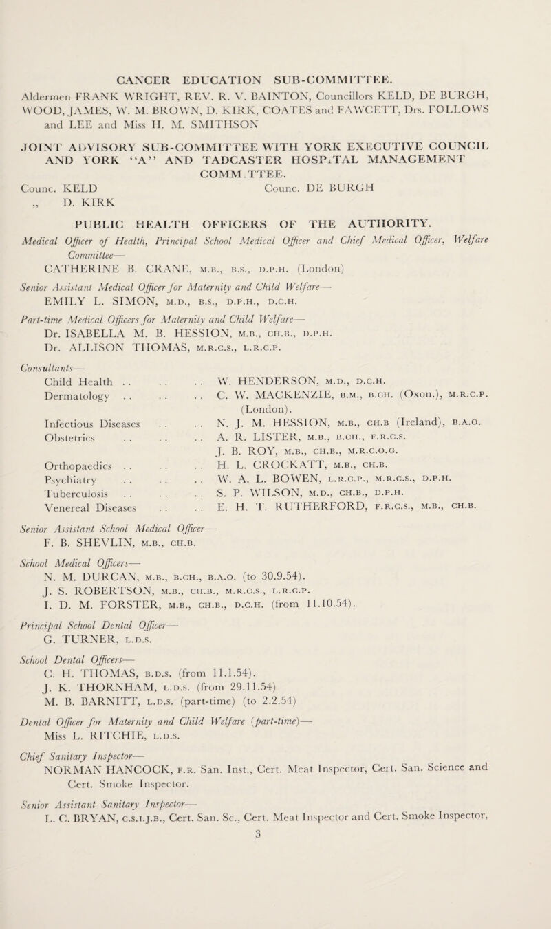 CANCER EDUCATION SUB-COMMITTEE. Aldermen FRANK WRIGHT, REV. R. V. BAINTON, Councillors KELD, DE BURGH, WOOD, JAMES, W. M. BROWN, D. KIRK, COATES and FAWCETT, Drs. FOLLOWS and LEE and Miss H. M. SMITHSON JOINT ADVISORY SUB-COMMITTEE WITH YORK EXECUTIVE COUNCIL AND YORK “A” AND TADCASTER HOSPITAL MANAGEMENT COMM IT EE. Counc. KELD Counc. DE BURGH ,, D. KIRK PUBLIC HEALTH OFFICERS OF THE AUTHORITY. Medical Officer of Health, Principal School Medical Officer and Chief Medical Officer, Welfare Committee— CATHERINE B. CRANE, m.b., b.s., d.p.h. (London) Senior Assistant Medical Officer for Maternity and Child Welfare— EMILY L. SIMON, m.d., b.s., d.p.h., d.c.h. Part-time Medical Officers for Maternity and Child Welf are—• Dr. ISABELLA M. B. HESSION, m.b., ch.b., d.p.h. Dr. ALLISON THOMAS, m.r.c.s., l.r.c.p. Consultants— Child Health . . Dermatology Infectious Diseases Obstetrics Orthopaedics Psychiatry . . Tuberculosis . . Venereal Diseases W. HENDERSON, m.d., d.c.h. C. W. MACKENZIE, b.m., b.ch. (Oxon.), m.r.c.p. (London). N. J. M. HESSION, m.b., ch.b (Ireland), b.a.o. A. R. LISTER, m.b., b.ch., f.r.c.s. J. B. ROY, m.b., ch.b., m.r.c.o.g. H. L. CROCKATT, m.b., ch.b. W. A. L. BOWEN, l.r.c.p., m.r.c.s., d.p.h. S. P. WILSON, m.d., ch.b., d.p.h. E. H. T. RUTHERFORD, f.r.c.s., m.b., ch.b. Senior Assistant School Medical Officer— F. B. SHEVLIN, m.b., ch.b. School Medical Officers—- N. M. DURCAN, m.b., b.ch., b.a.o. (to 30.9.54). J. S. ROBERTSON, m.b., ch.b., m.r.c.s., l.r.c.p. I. D. M. FORSTER, m.b., ch.b., d.c.h. (from 11.10.54). Principal School Dental Officer— G. TURNER, l.d.s. School Dental Officers— C. H. THOMAS, b.d.s. (from 11.1.54). J. K. THORNHAM, l.d.s. (from 29.11.54) M. B. BARNITT, l.d.s. (part-time) (to 2.2.54) Dental Officer for Maternity and Child Welfare (part-time)— Miss L. RITCHIE, l.d.s. Chief Sanitary Inspector— NORMAN HANCOCK, f.r. San. Inst., Cert. Meat Inspector, Cert. San. Science and Cert. Smoke Inspector. Senior Assistant Sanitary Inspector— L. C. BRYAN, c.s.i.j.b., Cert. San. Sc., Cert. Meat Inspector and Cert, Smoke Inspector,