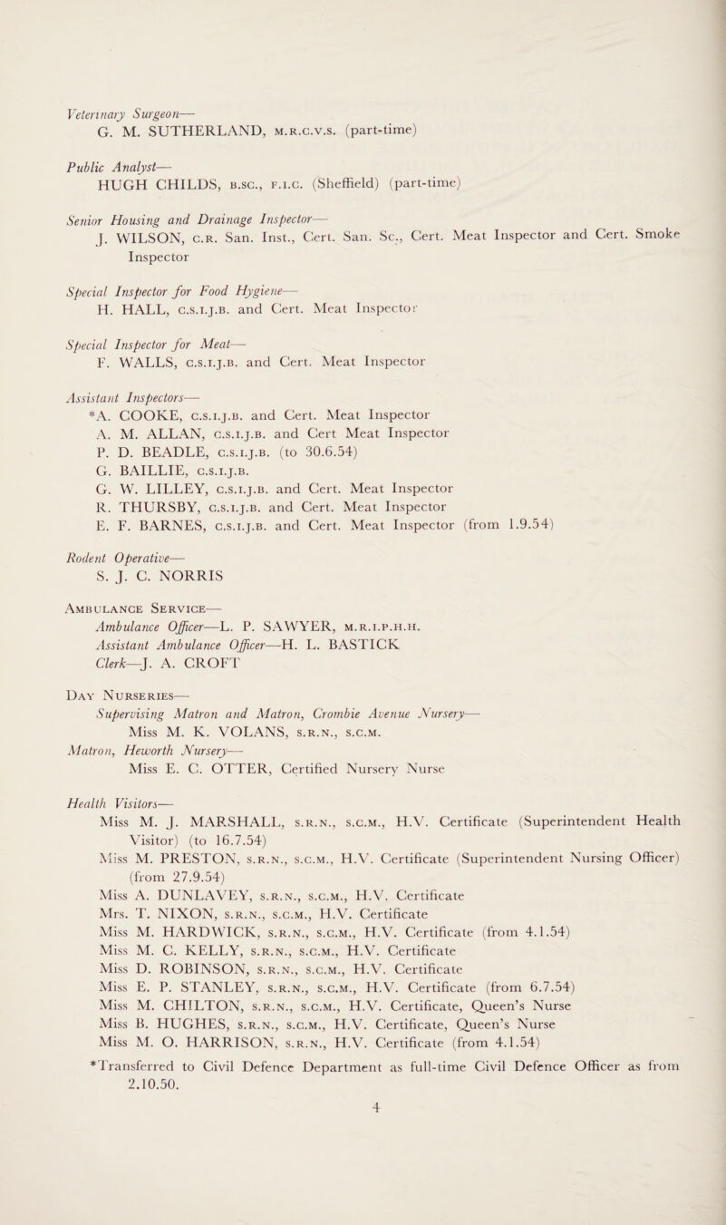 Veterinary Surgeon— G. M. SUTHERLAND, m.r.c.v.s. (part-time) Public Analyst— HUGH CHILDS, b.sc., f.i.c. (Sheffield) (part-time) Senior Housing and Drainage Inspector— J. WILSON, c.r. San. Inst., Cert. San. Sc., Cert. Meat Inspector and Cert. Smoke Inspector Special Inspector for Food Hygiene—- H. HALL, c.s.i.j.b. and Cert. Meat Inspector Special Inspector for Meat— F. WALLS, c.s.i.j.b. and Cert. Meat Inspector Assistant Inspectors— *A. COOKE, c.s.i.j.b. and Cert. Meat Inspector A. M. ALLAN, c.s.i.j.b. and Cert Meat Inspector P. D. BEADLE, c.s.i.j.b. (to 30.6.54) G. BAILLIE, c.s.i.j.b. G. W. LILLEY, c.s.i.j.b. and Cert. Meat Inspector R. THURSBY, c.s.i.j.b. and Cert. Meat Inspector E. L. BARNES, c.s.i.j.b. and Cert. Meat Inspector (from 1.9.54) Rodent Operative— S. J. C. NORRIS Ambulance Service— Ambulance Officer—L. P. SAWYER, m.r.i.p.h.h. Assistant Ambulance Officer—H. L. BASTICK Clerk—J. A. CROLT Day Nurseries— Supervising Matron and Matron, Crombie Avenue Nursery— Miss M. K. VOLANS, s.r.n., s.c.m. Matron, He worth Nursery— Miss E. C. OTTER, Certified Nursery Nurse Health Visitors— Miss M. J. MARSHALL, s.r.n., s.c.m., H.V. Certificate (Superintendent Health Visitor) (to 16.7.54) Miss M. PRESTON, s.r.n., s.c.m., H.V. Certificate (Superintendent Nursing Officer) (from 27.9.54) Miss A. DUNLAVEY, s.r.n., s.c.m., H.V. Certificate Mrs. T. NIXON, s.r.n., s.c.m., H.V. Certificate Miss M. HARDWICK, s.r.n., s.c.m., H.V. Certificate (from 4.1.54) Miss M. C. KELLY, s.r.n., s.c.m., H.V. Certificate Miss D. ROBINSON, s.r.n., s.c.m., H.V. Certificate Miss E. P. STANLEY, s.r.n., s.c.m., H.V. Certificate (from 6.7.54) Miss M. CHILTON, s.r.n., s.c.m., H.V. Certificate, Queen’s Nurse Miss B. HUGHES, s.r.n., s.c.m., H.V. Certificate, Queen’s Nurse Miss M. O. HARRISON, s.r.n., H.V. Certificate (from 4.1.54) ^ Transferred to Civil Defence Department as full-time Civil Defence Officer as from 2.10.50.