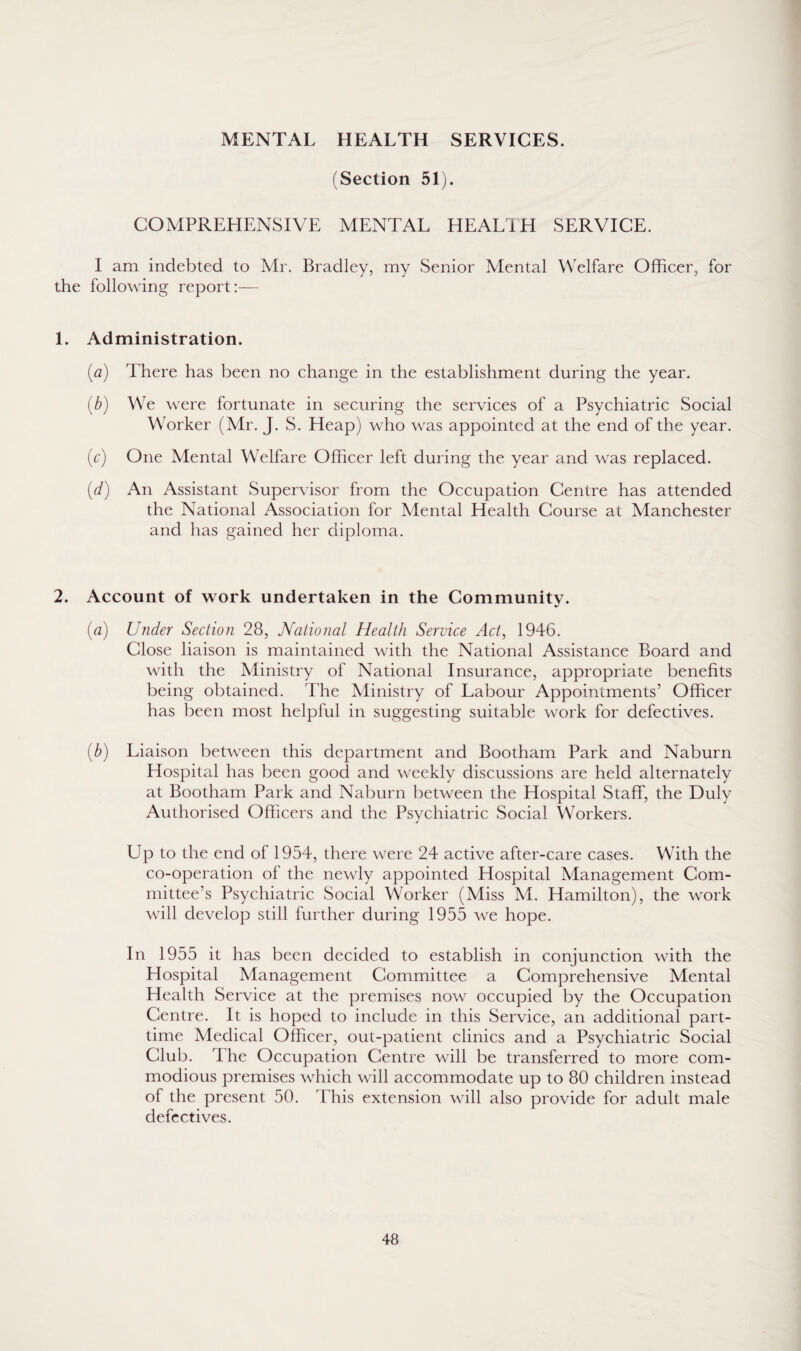 MENTAL HEALTH SERVICES. (Section 51). COMPREHENSIVE MENTAL HEALTH SERVICE. I am indebted to Mr. Bradley, my Senior Mental Welfare Officer, for the following report:— 1. Administration. (a) There has been no change in the establishment during the year. (b) We were fortunate in securing the services of a Psychiatric Social Worker (Mr. J. S. Heap) who was appointed at the end of the year. (c) One Mental Welfare Officer left during the year and was replaced. (d) An Assistant Supervisor from the Occupation Centre has attended the National Association for Mental Health Course at Manchester and has gained her diploma. 2. Account of work undertaken in the Community. (a) Under Section 28, National Health Service Act, 1946. Close liaison is maintained with the National Assistance Board and with the Ministry of National Insurance, appropriate benefits being obtained. The Ministry of Labour Appointments’ Officer has been most helpful in suggesting suitable work for defectives. (b) Liaison between this department and Bootham Park and Naburn Hospital has been good and weekly discussions are held alternately at Bootham Park and Naburn between the Hospital Staff, the Duly Authorised Officers and the Psychiatric Social Workers. Up to the end of 1954, there were 24 active after-care cases. With the co-operation of the newly appointed Hospital Management Com¬ mittee’s Psychiatric Social Worker (Miss M. Hamilton), the work will develop still further during 1955 we hope. In 1955 it has been decided to establish in conjunction with the Hospital Management Committee a Comprehensive Mental Health Service at the premises now occupied by the Occupation Centre. It is hoped to include in this Service, an additional part- time Medical Officer, out-patient clinics and a Psychiatric Social Club. The Occupation Centre will be transferred to more com¬ modious premises which will accommodate up to 80 children instead of the present 50. This extension will also provide for adult male defectives.