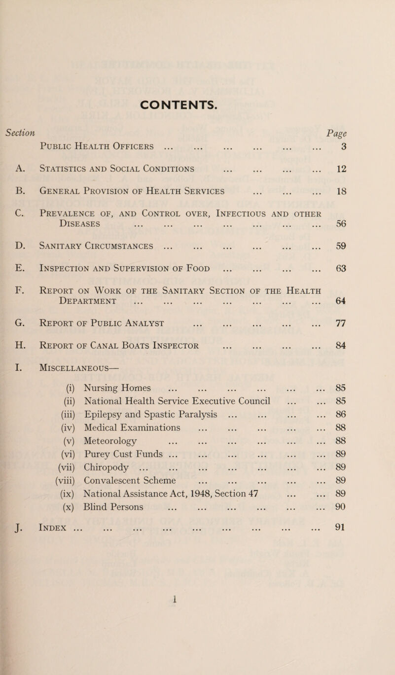 CONTENTS. Section Page Public Health Officers. 3 A. Statistics and Social Conditions . 12 B. General Provision of Health Services . 18 C. Prevalence of, and Control over, Infectious and other Diseases ... ... ... ... ... ... ... 56 D. Sanitary Circumstances. 59 E. Inspection and Supervision of Food . 63 F. Report on Work of the Sanitary Section of the Health Department . 64 G. Report of Public Analyst . 77 H. Report of Canal Boats Inspector . 84 I. Miscellaneous— (i) Nursing Homes ... ... ... ... ... ... 85 (ii) National Health Service Executive Council ... ... 85 (iii) Epilepsy and Spastic Paralysis ... ... ... ... 86 (iv) Medical Examinations ... ... ... ... ... 88 (v) Meteorology ... ... ... ... ... ... 88 (vi) Purey Cust Funds ... ... ... ... ... ... 89 (vii) Chiropody ... ... ... ... ... ... ... 89 (viii) Convalescent Scheme ... ... ... ... ... 89 (ix) National Assistance Act, 1948, Section 47 ... ... 89 (x) Blind Persons ... ... ... ... ... ... 90 J. IN DEX ... ... ... ... ... ... ... ... ... 91