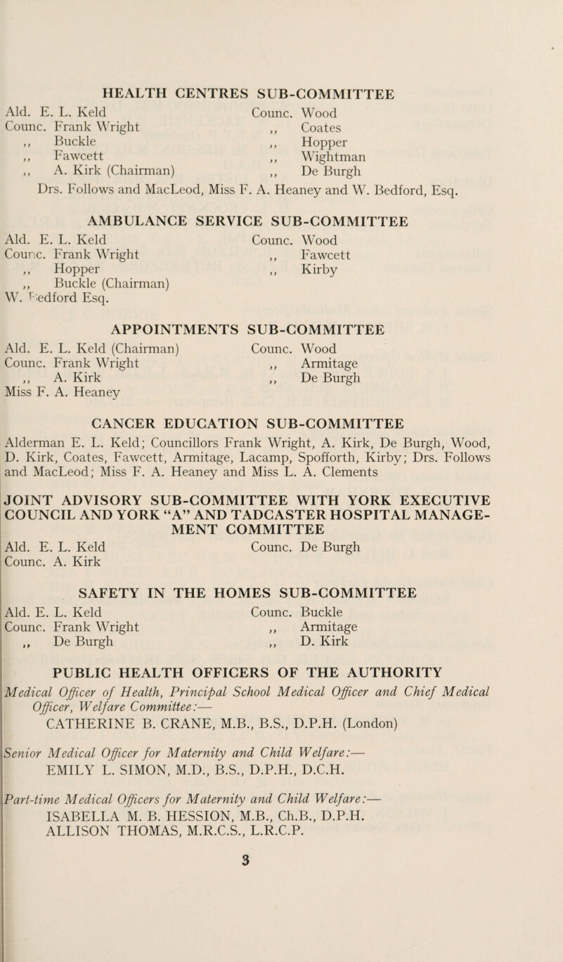 HEALTH CENTRES SUB-COMMITTEE Aid. E. L. Keld Coimc. Frank Wright ,, Buckle ,, Fawcett ,, A. Kirk (Chairman) Counc. Wood Coates Hopper Wightman De Burgh Drs. Follows and MacLeod, Miss F. A. Heaney and W. Bedford, Esq. AMBULANCE SERVICE SUB-COMMITTEE Aid. E. L. Keld Counc. Frank Wright ,, Hopper ,, Buckle (Chairman) W. Bedford Esq. Counc. Wood ,, Fawcett ,, Kirby APPOINTMENTS SUB-COMMITTEE Aid. E. L. Keld (Chairman) Counc. Wood Counc. Frank Wright ,, Armitage ,, A. Kirk ,, De Burgh Miss F. A. Heaney CANCER EDUCATION SUB-COMMITTEE Alderman E. L. Keld; Councillors Frank Wright, A. Kirk, De Burgh, Wood, D. Kirk, Coates, Fawcett, Armitage, Lacamp, Spofforth, Kirby; Drs. Follows and MacLeod; Miss F. A. Heaney and Miss L. A. Clements JOINT ADVISORY SUB-COMMITTEE WITH YORK EXECUTIVE COUNCIL AND YORK “A” AND TADCASTER HOSPITAL MANAGE¬ MENT COMMITTEE Aid. E. L. Keld Counc. De Burgh Counc. A. Kirk SAFETY IN THE HOMES SUB-COMMITTEE Aid. E. L. Keld Counc. Buckle Counc. Frank Wright ,, Armitage ,, De Burgh ,, D. Kirk PUBLIC HEALTH OFFICERS OF THE AUTHORITY Medical Officer of Health, Principal School Medical Officer and Chief Medical Officer, Welfare Committee:— CATHERINE B. CRANE, M.B., B.S., D.P.H. (London) Senior Medical Officer for Maternity and Child Welfare:— EMILY L. SIMON, M.D., B.S., D.P.H., D.C.H. Part-time Medical Officers for Maternity and Child Welfare:— ISABELLA M. B. HESSION, M.B., Ch.B., D.P.H. ALLISON THOMAS, M.R.C.S., L.R.C.P.