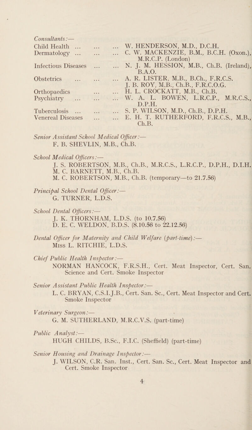 . W. HENDERSON, M.D., D.C.H. . C. W. MACKENZIE, B.M., B.C.H. (Oxon.), M.R.C.P. (London) N. J. M. HESSION, M.B., Ch.B. (Ireland), B.A.O. . A. R. LISTER, M.B., B.Ch., F.R.C.S. J. B. ROY, M.B., Ch.B., F.R.C.O.G. . H. L. CROCKATT, M.B., Ch.B. . W. A. L. BOWEN, L.R.C.P., M.R.C.S., D.P.H. . S. P. WILSON, M.D., Ch.B., D.P.H. . E. H. T. RUTHERFORD, F.R.C.S., M.B., Ch.B. Senior Assistant School Medical Officer:— F. B. SHEVLIN, M.B., Ch.B. School Medical Officers:— J. S. ROBERTSON, M.B., Ch.B., M.R.C.S., L.R.C.P., D.P.H., D.I.H. M. C. BARNETT, M.B., Ch.B. M. C. ROBERTSON, M.B., Ch.B. (temporary—to 21.7.56) Principal School Dental Officer:— G. TURNER, L.D.S. School Dental Officers:— J. K. THORNHAM, L.D.S. (to 10.7.56) D. E. C. WELDON, B.D.S. (8.10.56 to 22.12.56) Dental Officer for Maternity and Child Welfare (part-time):— Miss L. RITCHIE, L.D.S. Chief Public Health Inspector:— NORMAN HANCOCK, F.R.S.H., Cert. Meat Inspector, Cert. San. Science and Cert. Smoke Inspector Senior Assistant Public Health Inspector:— L. C. BRYAN, C.S.I.J.B., Cert. San. Sc., Cert. Meat Inspector and Cert. Smoke Inspector Veterinary Surgeon:— G.’M. SUTHERLAND, M.R.C.V.S. (part-time) Public Analyst:— HUGH CHILDS, B.Sc., F.I.C. (Sheffield) (part-time) Senior Housing and Drainage Inspector:— J. WILSON, C.R. San. Inst., Cert. San. Sc., Cert. Meat Inspector and Cert. Smoke Inspector Consultants:— Child Health ... Dermatology ... Infectious Diseases Obstetrics Orthopaedics Psychiatry Tuberculosis Venereal Diseases