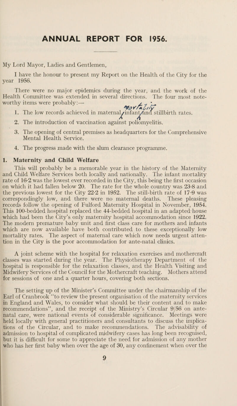 ANNUAL REPORT FOR 1956. My Lord Mayor, Ladies and Gentlemen, I have the honour to present my Report on the Health of the City for the year 1956. There were no major epidemics during the year, and the work of the Health Committee was extended in several directions. The four most note¬ worthy items were probably:— 1. The low records achieved in maternalj inf an t/S.nd stillbirth rates. 2. The introduction of vaccination against poliomyelitis. 3. The opening of central premises as headquarters for the Comprehensive Mental Health Service. 4. The progress made with the slum clearance programme. 1. Maternity and Child Welfare This will probably be a memorable year in the history of the Maternity and Child Welfare Services both locally and nationally. The infant mortality rate of 16-2 was the lowest ever recorded in the City, this being the first occasion on which it had fallen below 20. The rate for the whole country was 23-8 and the previous lowest for the City 22-2 in 1952. The still-birth rate of 17-9 was correspondingly low, and there were no maternal deaths. These pleasing records follow the opening of Fulford Maternity Hospital in November, 1954. This 100-bedded hospital replaced the 44-bedded hospital in an adapted'house which had been the City’s only maternity hospital accommodation since 1922. The modern premature baby unit and first class care for mothers and infants which are now available have both contributed to these exceptionally low mortality rates. The aspect of maternal care which now needs urgent atten¬ tion in the City is the poor accommodation for ante-natal clinics. A joint scheme with the hospital for relaxation exercises and mothercraft classes was started during the year. The Physiotherapy Department of the hospital is responsible for the relaxation classes, and the Health Visiting and Midwifery Services of the Council for the Mothercraft teaching. Mothers attend for sessions of one and a quarter hours, covering both sections. The setting up of the Minister’s Committee under the chairmanship of the Earl of Cranbrook “to review the present organisation of the maternity services in England and Wales, to consider what should be their content and to make recommendations”, and the receipt of the Ministry’s Circular 9/56 on ante¬ natal care, were national events of considerable significance. Meetings were held locally with general practitioners and consultants to discuss the implica¬ tions of the Circular, and to make recommendations. The advisability of admission to hospital of complicated midwifery cases has long been recognised, but it is difficult for some to appreciate the need for admission of any mother who has her first baby when over the age of 30, any confinement when over the