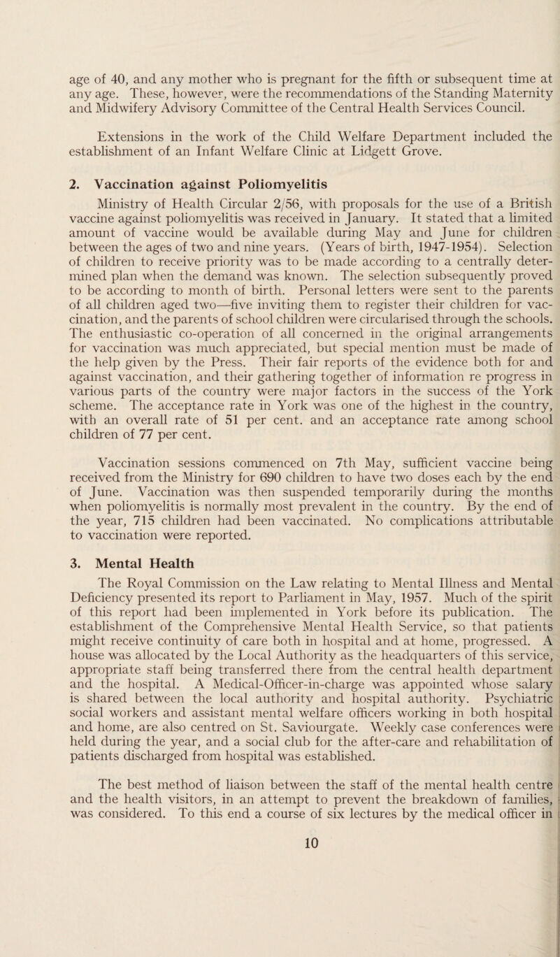 age of 40, and any mother who is pregnant for the fifth or subsequent time at any age. These, however, were the recommendations of the Standing Maternity and Midwifery Advisory Committee of the Central Health Services Council. Extensions in the work of the Child Welfare Department included the establishment of an Infant Welfare Clinic at Lidgett Grove. 2. Vaccination against Poliomyelitis Ministry of Health Circular 2/56, with proposals for the use of a British vaccine against poliomyelitis was received in January. It stated that a limited amount of vaccine would be available during May and June for children between the ages of two and nine years. (Years of birth, 1947-1954). Selection of children to receive priority was to be made according to a centrally deter¬ mined plan when the demand was known. The selection subsequently proved to be according to month of birth. Personal letters were sent to the parents of all children aged two—five inviting them to register their children for vac¬ cination, and the parents of school children were circularised through the schools. The enthusiastic co-operation of all concerned in the original arrangements for vaccination was much appreciated, but special mention must be made of the help given by the Press. Their fair reports of the evidence both for and against vaccination, and their gathering together of information re progress in various parts of the country were major factors in the success of the York scheme. The acceptance rate in York was one of the highest in the country, with an overall rate of 51 per cent, and an acceptance rate among school children of 77 per cent. Vaccination sessions commenced on 7th May, sufficient vaccine being received from the Ministry for 690 children to have two doses each by the end of June. Vaccination was then suspended temporarily during the months when poliomyelitis is normally most prevalent in the country. By the end of the year, 715 children had been vaccinated. No complications attributable to vaccination were reported. 3. Mental Health The Royal Commission on the Law relating to Mental Illness and Mental Deficiency presented its report to Parliament in May, 1957. Much of the spirit of this report had been implemented in York before its publication. The establishment of the Comprehensive Mental Health Service, so that patients might receive continuity of care both in hospital and at home, progressed. A house was allocated by the Local Authority as the headquarters of this service, appropriate staff being transferred there from the central health department and the hospital. A Medical-Officer-in-charge was appointed whose salary is shared between the local authority and hospital authority. Psychiatric social workers and assistant mental welfare officers working in both hospital and home, are also centred on St. Saviourgate. Weekly case conferences were held during the year, and a social club for the after-care and rehabilitation of patients discharged from hospital was established. The best method of liaison between the staff of the mental health centre and the health visitors, in an attempt to prevent the breakdown of families, was considered. To this end a course of six lectures by the medical officer in