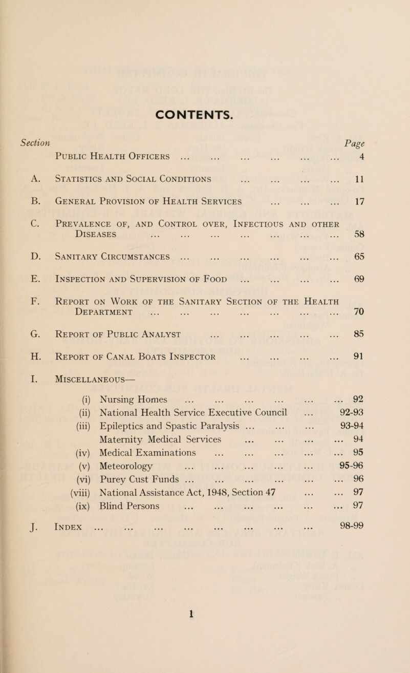 CONTENTS Section Page Public Health Officers. 4 A. Statistics and Social Conditions . 11 B. General Provision of Health Services . 17 C. Prevalence of, and Control over, Infectious and other Diseases ... ... ... ... ... ... ... 58 D. Sanitary Circumstances ... ... . 65 E. Inspection and Supervision of Food . 69 F. Report on Work of the Sanitary Section of the Health Department . ... 70 G. Report of Public Analyst . 85 H. Report of Canal Boats Inspector . 91 I. Miscellaneous— (i) Nursing Homes ... ... ... ... ... ... 92 (ii) National Health Service Executive Council ... 92-93 (iii) Epileptics and Spastic Paralysis ... ... ... 93-94 Maternity Medical Services ... ... ... ... 94 (iv) Medical Examinations ... ... ... ... ... 95 (v) Meteorology ... ... ... ... ... 95-96 (vi) Purey Cust Funds ... ... ... ... ... ... 96 (viii) National Assistance Act, 1948, Section 47 ... ... 97 (ix) Blind Persons ... ... ... ... ... ... 97 J. Index . 98-99