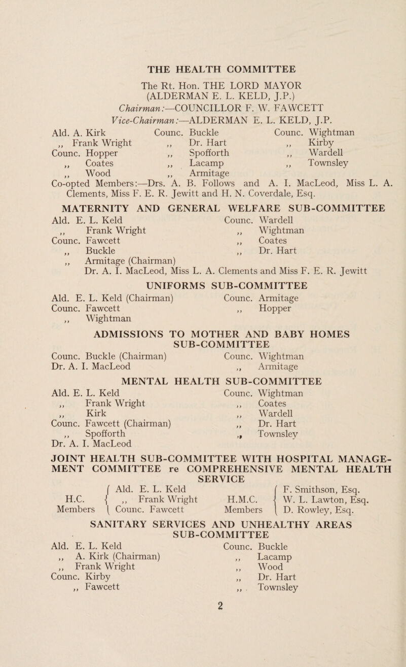 THE HEALTH COMMITTEE The Rt. Hon. THE LORD MAYOR (ALDERMAN E. L. KELD, J.P.) Chairman:—CO\J^ClLLOR F. W. FAWCETT Vice-Chairman:—ALDERMAN E. Aid. A. Kirk ,, Frank Wright ,, Counc. Hopper ,, Coates ,, „ Wood Co-opted Members:—Drs. A. Counc. Buckle ,, Dr. Hart ,, Spofforth ,, Lacamp ,, Armitage B. Follows L. KELD, J.P. Counc. Wightman „ Kirby ,, Wardell ,, Townsley and A. I. MacLeod, Miss L. A. Clements, Miss F. E. R. Jewitt and H. N. Coverdale, Esq. MATERNITY AND GENERAL WELFARE SUB-COMMITTEE Aid. E. L. Keld Counc. Wardell ,, Frank Wright ,, Wightman Counc. Fawcett ,, Coates ,, Buckle ,, Dr. Hart ,, Armitage (Chairman) Dr. A. I. MacLeod, Miss L. A. Clements and Miss F. E. R. Jewitt UNIFORMS SUB-COMMITTEE Aid. E. L. Keld (Chairman) Counc. Armitage Counc. Fawcett ,, Hopper ,, Wightman ADMISSIONS TO MOTHER AND BABY HOMES SUB-COMMITTEE Counc. Buckle (Chairman) Counc. Wightman Dr. A. 1. MacLeod ,, Armitage MENTAL HEALTH SUB-COMMITTEE Aid. E. L. Keld ,, Frank Wright „ Kirk Counc. Fawcett (Chairman) ,, Spofforth Dr. A. 1. MacLeod Counc. Wightman ,, Coates ,, Wardell ,, Dr. Hart „ Townsley JOINT HEALTH SUB-COMMITTEE WITH HOSPITAL MANAGE¬ MENT COMMITTEE re COMPREHENSIVE MENTAL HEALTH SERVICE f Aid. E. L. Keld H.C. \ ,, Frank Wright Members ( Counc. Fawcett F. Smithson, Esq. H.M.C. - W. L. Lawton, Esq. Members D. Rowley, Esq. SANITARY SERVICES AND UNHEALTHY AREAS SUB-COMMITTEE Aid. E. L. Keld ,, A. Kirk (Chairman) ,, Frank Wright Counc. Kirby ,, Fawcett Counc. Buckle ,, Lacamp „ Wood ,, Dr. Hart ,, Townsley