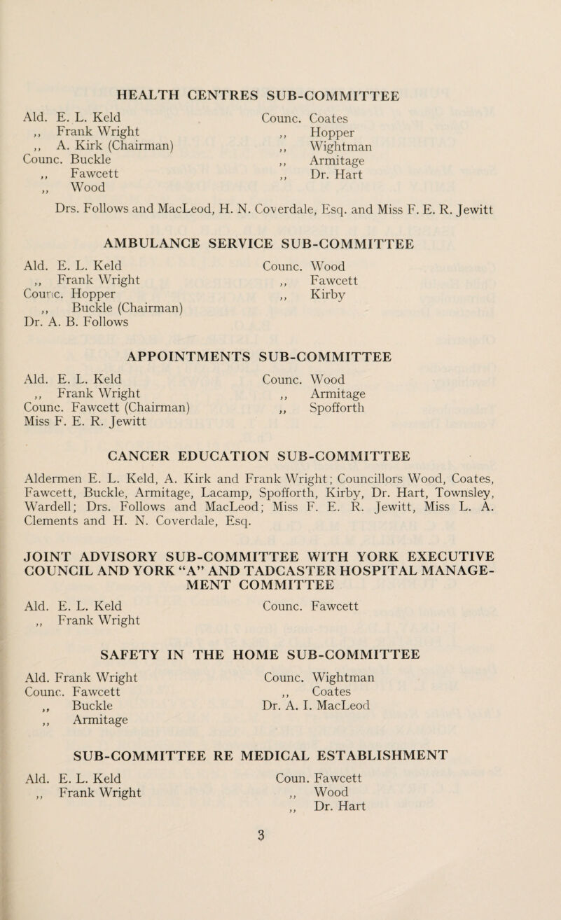HEALTH CENTRES SUB-COMMITTEE Aid. E. L. Keld ,, Frank Wright ,, A. Kirk (Chairman) Counc. Buckle ,, Fawcett .. Wood Counc. Coates ,, Hopper ,, Wightman ,, Armitage ,, Dr. Hart Drs. Follows and MacLeod, H. N. Coverdale, Esq. and Miss F. E. R. Jewitt AMBULANCE SERVICE SUB-COMMITTEE Aid. E. L. Keld ,, Frank Wright Counc. Hopper ,, Buckle (Chairman) Dr. A. B. Follows Counc. Wood ,, Fawcett ,, Kirby APPOINTMENTS SUB-COMMITTEE Aid. E. L. Keld ,, Frank Wright Counc. Fawcett (Chairman) Miss F. E. R. Jewitt Counc. Wood ,, Armitage ,, Spofforth CANCER EDUCATION SUB-COMMITTEE Aldermen E. L. Keld, A. Kirk and Frank Wright; Councillors Wood, Coates, Fawcett, Buckle, Armitage, Lacamp, Spofforth, Kirby, Dr. Hart, Townsley, Warded; Drs. Follows and MacLeod; Miss F. E. R. Jewitt, Miss L. A. Clements and H. N. Coverdale, Esq. JOINT ADVISORY SUB-COMMITTEE WITH YORK EXECUTIVE COUNCIL AND YORK “A” AND TADCASTER HOSPITAL MANAGE¬ MENT COMMITTEE Aid. E. L. Keld ,, Frank Wright Counc. Fawcett SAFETY IN THE HOME SUB-COMMITTEE Aid. Frank Wright Counc. Fawcett ,, Buckle ,, Armitage Counc. Wightman ,, Coates Dr. A. 1. MacLeod SUB-COMMITTEE RE MEDICAL ESTABLISHMENT Aid. E. L. Keld ,, Frank Wright Coun. Fawcett „ Wood Dr. Hart