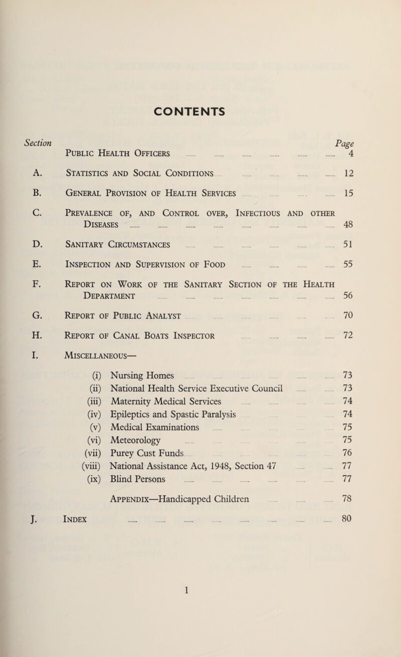 CONTENTS Section Page Public Health Officers . 4 A. Statistics and Social Conditions. 12 B. General Provision of Health Services . 15 C. Prevalence of, and Control over. Infectious and other Diseases . 48 D. Sanitary Circumstances . 51 E. Inspection and Supervision of Food . 55 F. Report on Work of the Sanitary Section of the Health Department . 56 G. Report of Public Analyst 70 H. Report of Canal Boats Inspector . 72 I. Miscellaneous— (i) Nursing Homes 73 (ii) National Health Service Executive Council . 73 (iii) Maternity Medical Services . 74 (iv) Epileptics and Spastic Paralysis 74 (v) Medical Examinations 75 (vi) Meteorology . 75 (vii) Purey Cust Funds 76 (viii) National Assistance Act, 1948, Section 47 77 (ix) Blind Persons . 77 Appendix—Handicapped Children . 78 J. Index 80