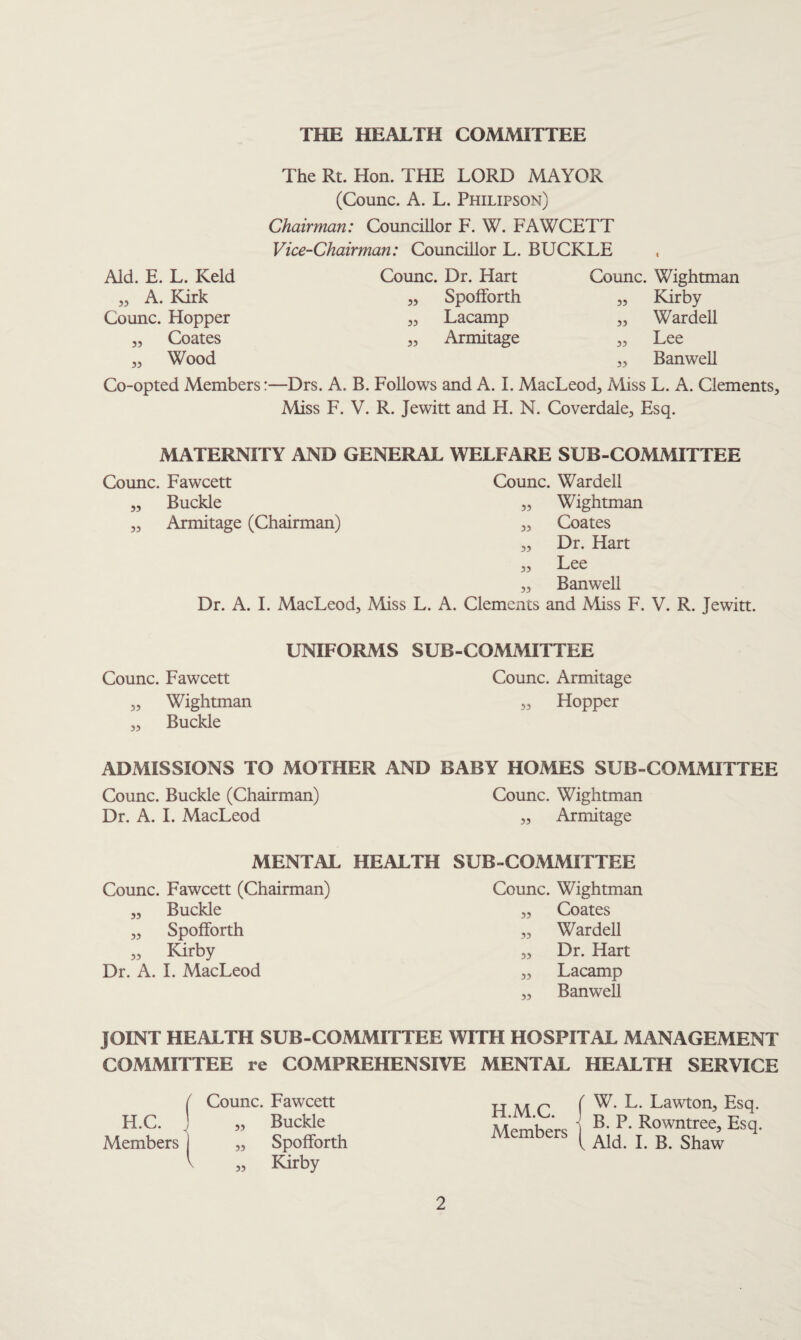 THE HEALTH COMMITTEE The Rt. Hon. THE LORD MAYOR (Coiinc. A. L. Philipson) Chairman: Councillor F. W. FAWCETT Vice-Chairman: Councillor L. BUCKLE Aid. E. L. Keld „ A. Kirk Counc. Hopper ,, Coates „ Wood Counc. Dr. Hart „ Spofforth „ Lacamp ,, Armitage Counc. Wightman „ Kirby „ Wardell ,, Lee „ BanweU Co-opted Members:—Drs. A. B. FoUows and A. I. MacLeod, Miss L. A. Clements, Miss F. V. R. Jewitt and H. N. Coverdale, Esq. MATERNITY AND GENERAL WELFARE SUB-COMMITTEE Counc. Fawcett Counc. Wardell Buckle „ Wightman Armitage (Chairman) ,, Coates Dr. Hart Lee Banwell Dr. A. I. MacLeod, Miss L. A. Clements and Miss F. V. R. Jewitt. 55 55 55 55 55 Counc. Fawcett „ Wightman „ Buckle UNIFORMS SUB-COMMITTEE Counc. Armitage „ Hopper ADMISSIONS TO MOTHER AND BABY HOMES SUB-COMMITTEE Counc. Buckle (Chairman) Counc. Wightman Dr. A. I. MacLeod „ Armitage MENTAL HEALTH SUB-COMMITTEE Counc. Fawcett (Chairman) Counc. Wightman ,, Buckle „ Coates „ Spofforth „ Wardell „ Kirby „ Dr. Hart Dr. A. I. MacLeod „ Lacamp „ Banwell JOINT HEALTH SUB-COMMITTEE WITH HOSPITAL MANAGEMENT COMMITTEE re COMPREHENSIVE MENTAL HEALTH SERVICE ( Counc. Fawcett H.M.C. 1 Members ( ( W. L. Lawton, Esq. H.C. .1 „ Buckle B. P. Rowntree, Esq. Members ) „ Spofforth „ Kirby 1 Aid. I. B. Shaw