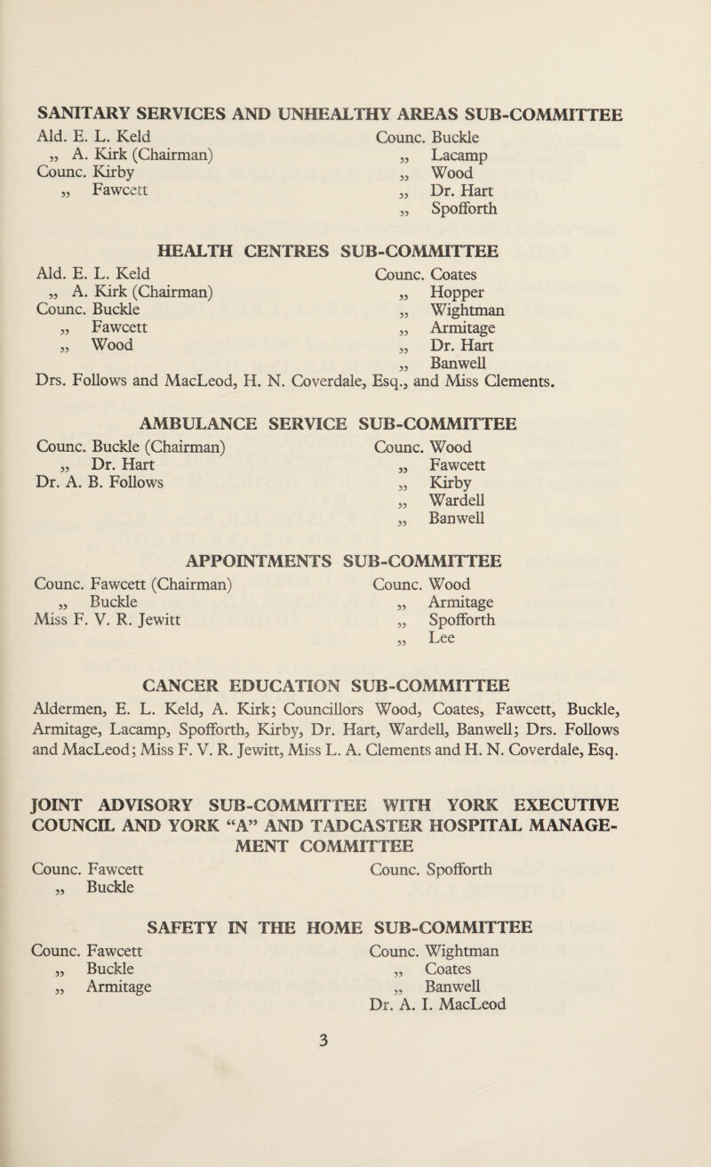 SANITARY SERVICES AND UNHEALTHY AREAS SUB-COMMITTEE Aid. E. L. Keld „ A. Kirk (Chairman) Counc. Kirby „ Fawcett Counc. Buckle „ Lacamp „ Wood „ Dr. Hart „ Spolforth HEALTH CENTRES SUB-COMMITTEE Aid. E. L. Keld Counc. Coates „ A. Kirk (Chairman) „ Hopper Counc. Buckle „ Wightman Fawcett ,, Armitage Wood „ Dr. Hart „ Banwell Drs. Follows and MacLeod, H. N. Coverdale, Esq., and Miss Clements. 55 55 AMBULANCE SERVICE SUB-COMMITTEE Counc. Buckle (Chairman) „ Dr. Hart Dr. A. B. Follows Counc. Wood „ Fawcett 5, Kirby „ Wardell „ Banwell APPOINTMENTS SUB-COMMITTEE Counc. Fawcett (Chairman) „ Buckle Miss F. V. R. jewitt Counc. Wood „ Armitage „ Spolforth CANCER EDUCATION SUB-COMMITTEE Aldermen, E. L. Keld, A. Kirk; Councillors Wood, Coates, Fawcett, Buckle, Armitage, Lacamp, Spolforth, Kirby, Dr. Hart, Wardell, Banwell; Drs. Follows and MacLeod; Miss F. V. R. Jewitt, Miss L. A. Clements and H. N. Coverdale, Esq. JOINT ADVISORY SUB-COMMITTEE WITH YORK EXECUTIVE COUNCIL AND YORK “A” AND TADCASTER HOSPITAL MANAGE¬ MENT COMMITTEE Counc. Fawcett Counc. Spolforth „ Buckle SAFETY IN THE Counc. Fawcett „ Buckle „ Armitage HOME SUB-COMMITTEE Counc. Wightman „ Coates „ BanweU Dr. A. I. MacLeod