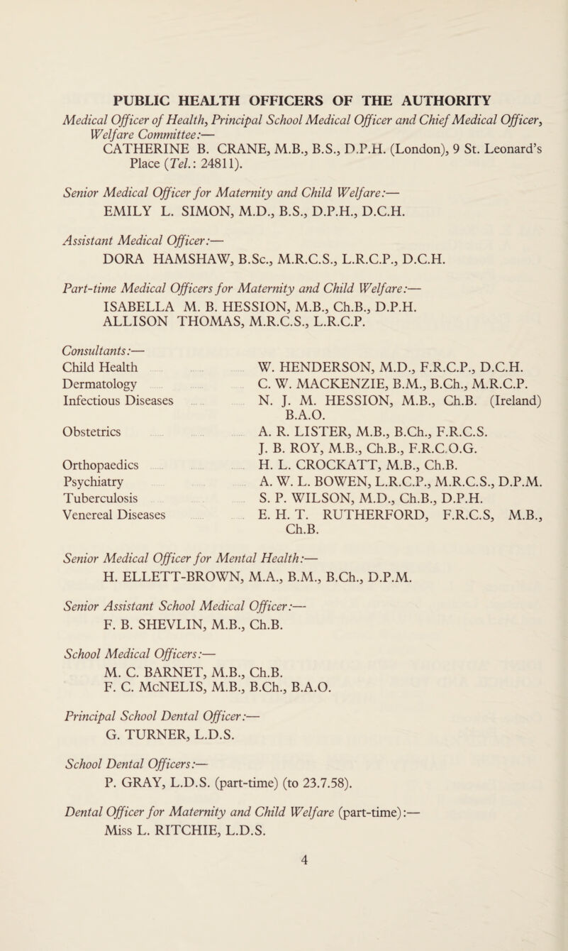 PUBLIC HEALTH OFFICERS OF THE AUTHORITY Medical Officer of Health, Principal School Medical Officer and Chief Medical Officer, Welfare Committee:— CATHERINE B. CRANE, M.B., B.S., D.P.H. (London), 9 St. Leonard’s Place {Tel: 24811). Senior Medical Officer for Maternity and Child Welfare:— EMILY L. SIMON, M.D., B.S., D.P.H., D.C.H. Assistant Medical Officer:— DORA HAMSHAW, B.Sc., M.R.C.S., L.R.C.P., D.C.H. Part-time Medical Officers for Maternity and Child Welfare:— ISABELLA M. B. HESSION, M.B., Ch.B., D.P.H. ALLISON THOMAS, M.R.C.S., L.R.C.P. Consultants:— Child Health Dermatology Infectious Diseases Obstetrics Orthopaedics Psychiatry Tuberculosis Venereal Diseases W. HENDERSON, M.D., F.R.C.P., D.C.H. C. W. MACKENZIE, B.M., B.Ch., M.R.C.P. N. J. M. HESSION, M.B., Ch.B. (Ireland) B.A.O. A. R. LISTER, M.B., B.Ch., F.R.C.S. J. B. ROY, M.B., Ch.B., F.R.C.O.G. H. L. CROCKATT, M.B., Ch.B. A. W. L. BOWEN, L.R.C.P., M.R.C.S., D.P.M. S. P. WILSON, M.D., Ch.B., D.P.H. E. H. T. RUTHERFORD, F.R.C.S, M.B., Ch.B. Senior Medical Officer for Mental Health:— H. ELLETT-BROWN, M.A., B.M., B.Ch., D.P.M. Senior Assistant School Medical Officer:— F. B. SHEVLIN, M.B., Ch.B. School Medical Officers:— M. C. BARNET, M.B., Ch.B. F. C. McNELIS, M.B., B.Ch., B.A.O. Principal School Dental Officer:— G. TURNER, L.D.S. School Dental Officers:— P. GRAY, L.D.S. (part-time) (to 23.7.58). Dental Officer for Maternity and Child Welfare (part-time):— Miss L. RITCHIE, L.D.S.