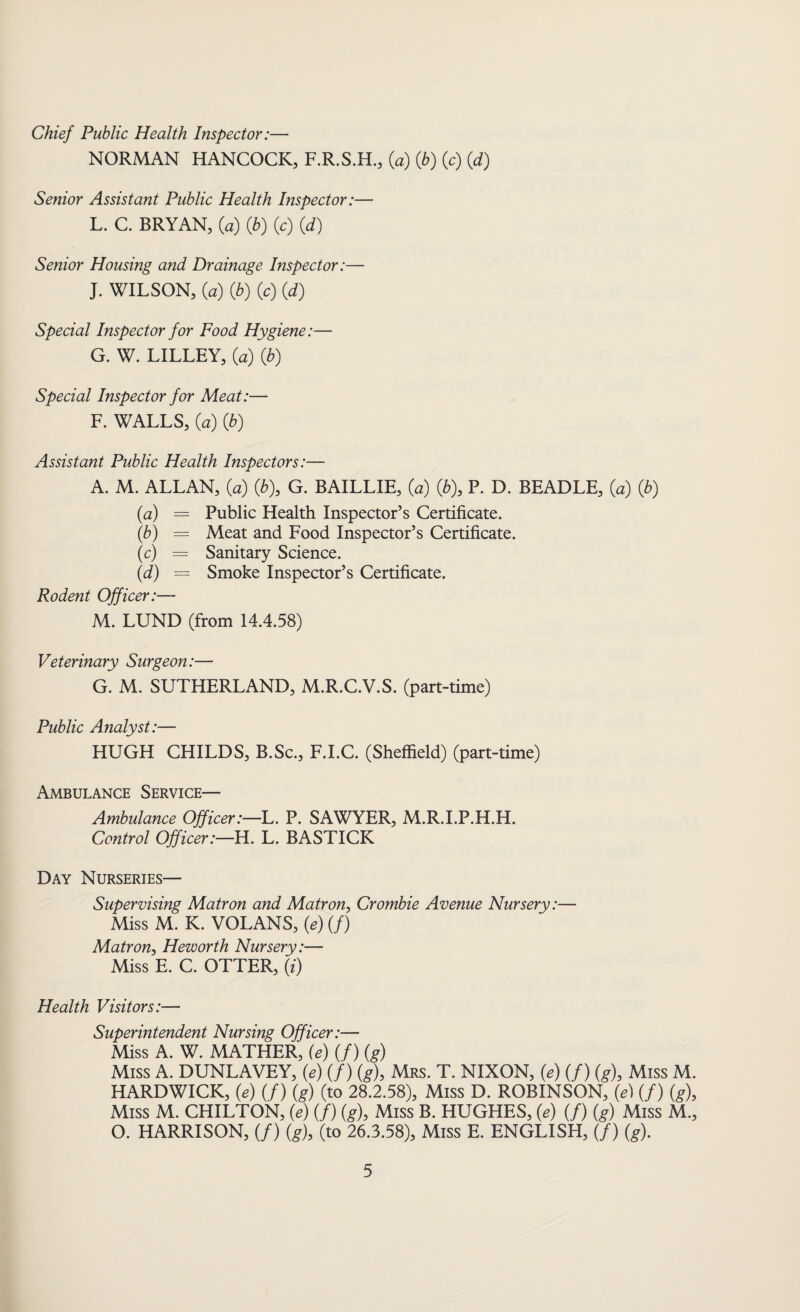 Chief Public Health Inspector:— NORMAN HANCOCK, F.R.S.H., (a) Qb) (c) (d) Senior Assistant Public Health Inspector:— L. C. BRYAN, (a) (b) (c) (d) Senior Housing and Drainage Inspector:— J. WILSON, (a) (b) (c) (d) Special Inspector for Food Hygiene:— G. W. LILLEY, (a) (b) Special Inspector for Meat:— F. WALLS, (a) (b) Assistant Public Health Inspectors:— A. M. ALLAN, (a) (b)> G. BAILLIE, (a) (b), P. D. BEADLE, (a) (b) (a) = Public Health Inspector’s Certificate. (b) — Meat and Food Inspector’s Certificate. (c) = Sanitary Science. (d) = Smoke Inspector’s Certificate. Rodent Officer:— M. LUND (from 14.4.58) Veterinary Surgeon:— G. M. SUTHERLAND, M.R.C.V.S. (part-time) Public Analyst:— HUGH CHILDS, B.Sc., F.I.C. (Sheffield) (part-time) Ambulance Service— Ambulance Officer:—L. P. SAWYER, M.R.I.P.H.H. Control Officer:—H. L. BASTICK Day Nurseries— Supervising Matron and Matron, Crombie Avenue Nursery:— Miss M. K. VOLANS, (e) (/) Matron, Heworth Nursery:— Miss E. C. OTTER, (0 Health Visitors:— Superintendent Nursing Officer:— Miss A. W. MATHER, (e) (f) (g) Miss A. DUNLAVEY, (e) (/) (g), Mrs. T. NIXON, (e) (/) (g), Miss M. HARDWICK, (e) (/) (g) (to 28.2.58), Miss D. ROBINSON, (e) (/) (g), Miss M. CHILTON, (e) (/) (g), Miss B. HUGHES, (e) (/) (g) Miss M., O. HARRISON, (/) (g), (to 26.3.58), Miss E. ENGLISH, (/) (g).