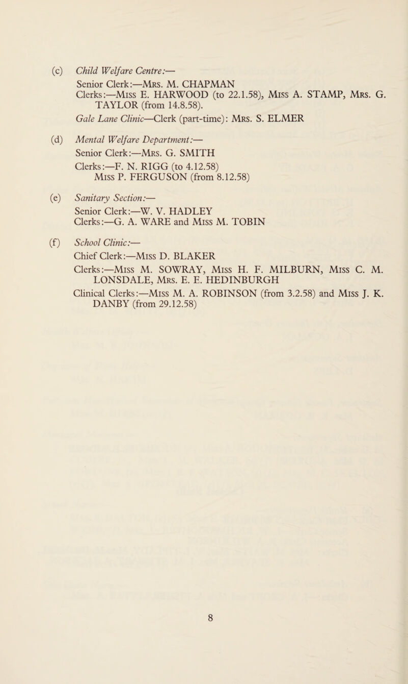 (c) Child Welfare Centre:— Senior Clerk:—Mrs. M. CHAPMAN Clerks:—Miss E. HARWOOD (to 22.1.58), Miss A. STAMP, Mrs. G. TAYLOR (from 14.8.58). Gale Lane Clinic—Clerk (part-time): Mrs. S. ELMER (d) Mental Welfare Department:— Senior Clerk:—Mrs. G. SMITH Clerks:—F. N. RIGG (to 4.12.58) Miss P. FERGUSON (from 8.12.58) (e) Sanitary Section:— Senior Clerk:—W. V. HADLEY Clerks:—G. A. WARE and Miss M. TOBIN (f) School Clinic:— Chief Clerk:—Miss D. BLAKER Clerks:—Miss M. SOWRAY, Miss H. F. MILBURN, Miss C. M. LONSDALE, Mrs. E. E. HEDINBURGH Clinical Clerks:—Miss M. A. ROBINSON (from 3.2.58) and Miss J. K. DANBY (from 29.12.58)