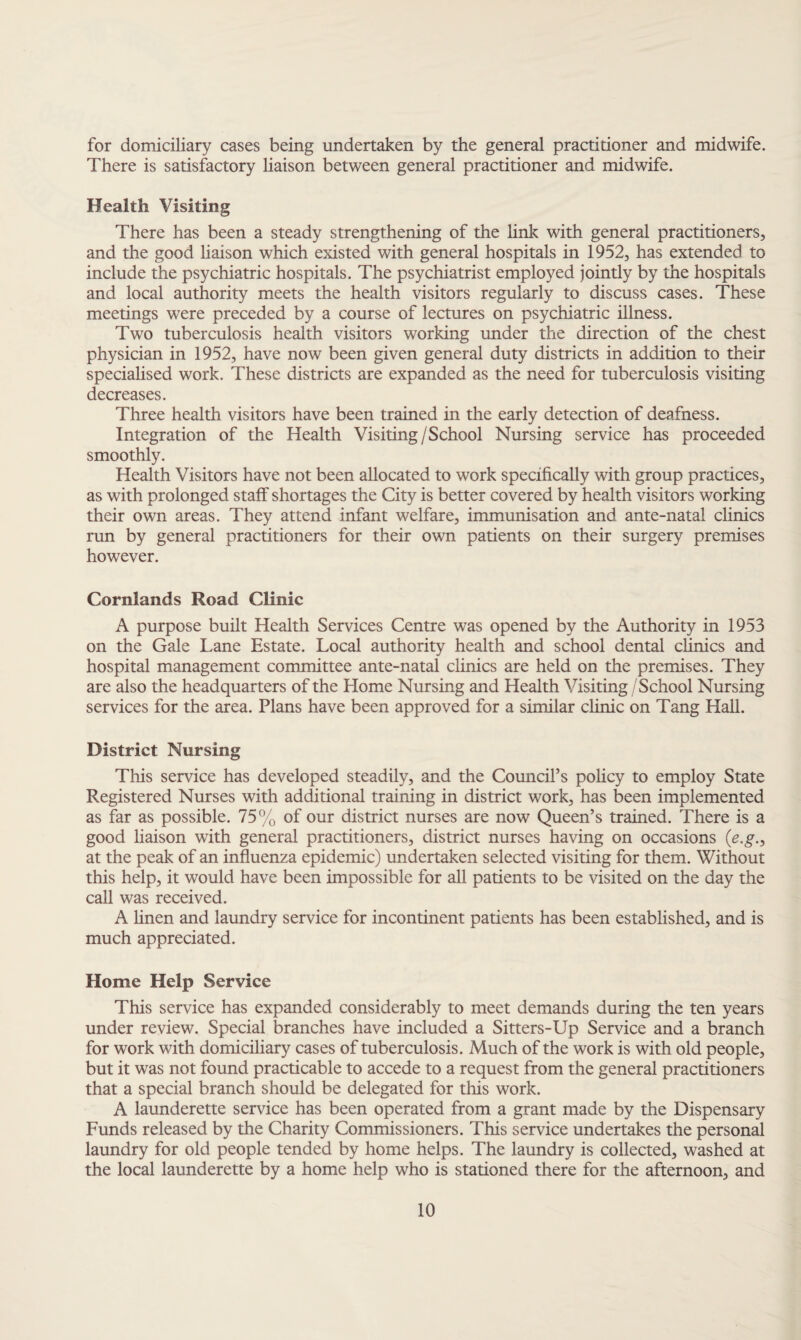 for domiciliary cases being undertaken by the general practitioner and midwife. There is satisfactory liaison between general practitioner and midwife. Health Visiting There has been a steady strengthening of the link with general practitioners, and the good liaison which existed with general hospitals in 1952, has extended to include the psychiatric hospitals. The psychiatrist employed jointly by the hospitals and local authority meets the health visitors regularly to discuss cases. These meetings were preceded by a course of lectures on psychiatric illness. Two tuberculosis health visitors working under the direction of the chest physician in 1952, have now been given general duty districts in addition to their specialised work. These districts are expanded as the need for tuberculosis visiting decreases. Three health visitors have been trained in the early detection of deafness. Integration of the Health Visiting/School Nursing service has proceeded smoothly. Health Visitors have not been allocated to work specifically with group practices, as with prolonged staff shortages the City is better covered by health visitors working their own areas. They attend infant welfare, immunisation and ante-natal clinics run by general practitioners for their own patients on their surgery premises however. Cornlands Road Clinic A purpose built Health Services Centre was opened by the Authority in 1953 on the Gale Lane Estate. Local authority health and school dental clinics and hospital management committee ante-natal clinics are held on the premises. They are also the headquarters of the Home Nursing and Health Visiting / School Nursing services for the area. Plans have been approved for a similar clinic on Tang Hall. District Nursing This service has developed steadily, and the Council’s policy to employ State Registered Nurses with additional training in district work, has been implemented as far as possible. 75% of our district nurses are now Queen’s trained. There is a good liaison with general practitioners, district nurses having on occasions (e.g.> at the peak of an influenza epidemic) undertaken selected visiting for them. Without this help, it would have been impossible for all patients to be visited on the day the call was received. A linen and laundry service for incontinent patients has been established, and is much appreciated. Home Help Service This service has expanded considerably to meet demands during the ten years under review. Special branches have included a Sitters-Up Service and a branch for work with domiciliary cases of tuberculosis. Much of the work is with old people, but it was not found practicable to accede to a request from the general practitioners that a special branch should be delegated for this work. A launderette service has been operated from a grant made by the Dispensary Funds released by the Charity Commissioners. This service undertakes the personal laundry for old people tended by home helps. The laundry is collected, washed at the local launderette by a home help who is stationed there for the afternoon, and