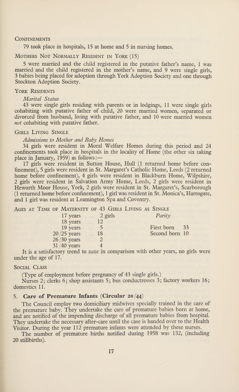 Confinements 79 took place in hospitals, 15 at home and 5 in nursing homes. Mothers Not Normally Resident in York (15) 5 were married and the child registered in the putative father’s name, 1 was married and the child registered in the mother’s name, and 9 were single girls, 3 babies being placed for adoption through York Adoption Society and one through Stockton Adoption Society. York Residents Marital Status 43 were single girls residing with parents or in lodgings, 11 were single girls cohabiting with putative father of child, 20 were married women, separated or divorced from husband, living with putative father, and 10 were married women not cohabiting with putative father. Girls Living Single Admissions to Mother and Baby Homes 34 girls were resident in Moral Welfare Homes during this period and 24 confinements took place in hospitals in the locality of Home (the other six taking place in January, 1959) as follows:— 17 girls were resident in Sutton House, Hull (1 returned home before con¬ finement), 5 girls were resident in St. Margaret’s Catholic Home, Leeds (2 returned home before confinement), 4 girls were resident in Blackburn Home, Wilpshire, 2 girls were resident in Salvation Army Home, Leeds, 2 girls were resident in Heworth Moor House, York, 2 girls were resident in St. Margaret’s, Scarborough (1 returned home before confinement), 1 girl was resident in St. Monica’s, Harrogate, and 1 girl was resident at Leamington Spa and Coventry. Ages at Time of Maternity of 43 Girls Living as Single 17 years 18 years 19 years 20/25 years 26 /30 years 31 /40 years It is a satisfactory trend to under the age of 17. 2 girls Parity 12 5 First born 33 18 Second born 10 2 4 note in comparison with other years, no girls were Social Class (Type of employment before pregnancy of 43 single girls.) Nurses 2; clerks 6; shop assistants 5; bus conductresses 3; factory workers 16; domestics 11. 5. Care of Premature Infants (Circular 20/44) The Council employ two domiciliary midwives specially trained in the care of the premature baby. They undertake the care of premature babies born at home, and are notified of the impending discharge of all premature babies from hospital. They undertake the necessary after-care until the case is handed over to the Health Visitor. During the year 112 premature infants were attended by these nurses. The number of premature births notified during 1958 was 132, (including 20 stillbirths).