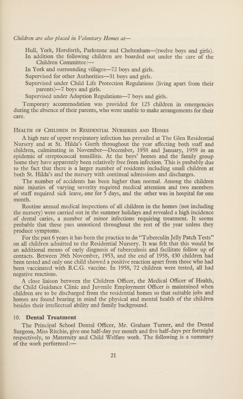 Children are also placed in Voluntary Homes at— Hull, York, Hors forth, Parkstone and Cheltenham—(twelve boys and girls). In addition the following children are boarded out under the care of the Children Committee:— In York and surrounding villages—72 boys and girls. Supervised for other Authorities—31 boys and girls. Supervised under Child Life Protection Regulations (living apart from their parents)—7 boys and girls. Supervised under Adoption Regulations—7 boys and girls. Temporary accommodation was provided for 123 children in emergencies during the absence of their parents, who were unable to make arrangements for their care. Health of Children in Residential Nurseries and Homes A high rate of upper respiratory infection has prevailed at The Glen Residential Nursery and at St. Hilda’s Garth throughout the year affecting both staff and children, culminating in November—December, 1958 and January, 1959 in an epidemic of streptococcal tonsillitis. At the boys’ homes and the family group home they have apparently been relatively free from infection. This is probably due to the fact that there is a larger number of residents including small children at both St. Hilda’s and the nursery with continual admissions and discharges. The number of accidents has been higher than normal. Among the children nine injuries of varying severity required medical attention and two members of staff required sick leave, one for 5 days, and the other was in hospital for one month. Routine annual medical inspections of all children in the homes (not including the nursery) were carried out in the summer holidays and revealed a high incidence of dental caries, a number of minor infections requiring treatment. It seems probable that these pass unnoticed throughout the rest of the year unless they produce symptoms. For the past 6 years it has been the practice to do “Tuberculin Jelly Patch Tests” on all children admitted to the Residential Nursery. It was felt that this would be an additional means of early diagnosis of tuberculosis and facilitate follow up of contacts. Between 26th November, 1953, and the end of 1958, 430 children had been tested and only one child showed a positive reaction apart from those who had been vaccinated with B.C.G. vaccine. In 1958, 72 children were tested, all had negative reactions. A close liaison between the Children Officer, the Medical Officer of Health, the Child Guidance Clinic and Juvenile Employment Officer is maintained when children are to be discharged from the residential homes so that suitable jobs and homes are found bearing in mind the physical and mental health of the children besides their intellectual ability and family background. 10. Dental Treatment The Principal School Dental Officer, Mr. Graham Turner, and the Dental Surgeon, Miss Ritchie, give one half-day per month and five half-days per fortnight respectively, to Maternity and Child Welfare work. The following is a summary of the work performed:—