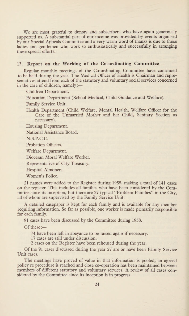 We are most grateful to donors and subscribers who have again generously supported us. A substantial part of our income was provided by events organised by our Special Appeals Committee and a very warm word of thanks is due to those ladies and gentlemen who work so enthusiastically and successfully in arranging these special efforts. 13. Report on the Working of the Co-ordinating Committee Regular monthly meetings of the Co-ordinating Committee have continued to be held during the year. The Medical Officer of Health is Chairman and repre¬ sentatives attend from each of the statutory and voluntary social services concerned in the care of children, namely:— Children Department. Education Department (School Medical, Child Guidance and Welfare). Family Service Unit. Health Department (Child Welfare, Mental Health, Welfare Officer for the Care of the Unmarried Mother and her Child, Sanitary Section as necessary). Housing Department. National Assistance Board. N.S.P.C.C. Probation Officers. Welfare Department. Diocesan Moral Welfare Worker. Representative of City Treasury. Hospital Almoners. Women’s Police. 21 names were added to the Register during 1958, making a total of 141 cases on the register. This includes all families who have been considered by the Com¬ mittee since its inception, but there are 27 typical “Problem Families” in the City, all of whom are supervised by the Family Service Unit. A detailed casepaper is kept for each family and is available for any member requiring information. So far as possible, one worker is made primarily responsible for each family. 91 cases have been discussed by the Committee during 1958. Of these:— 74 have been left in abeyance to be raised again if necessary. 17 cases are still under discussion. 2 cases on the Register have been rehoused during the year. Of the 91 cases discussed during the year 27 are or have been Family Service Unit cases. The meetings have proved of value in that information is pooled, an agreed policy re procedure is reached and close co-operation has been maintained between members of different statutory and voluntary services. A review of all cases con¬ sidered by the Committee since its inception is in progress.