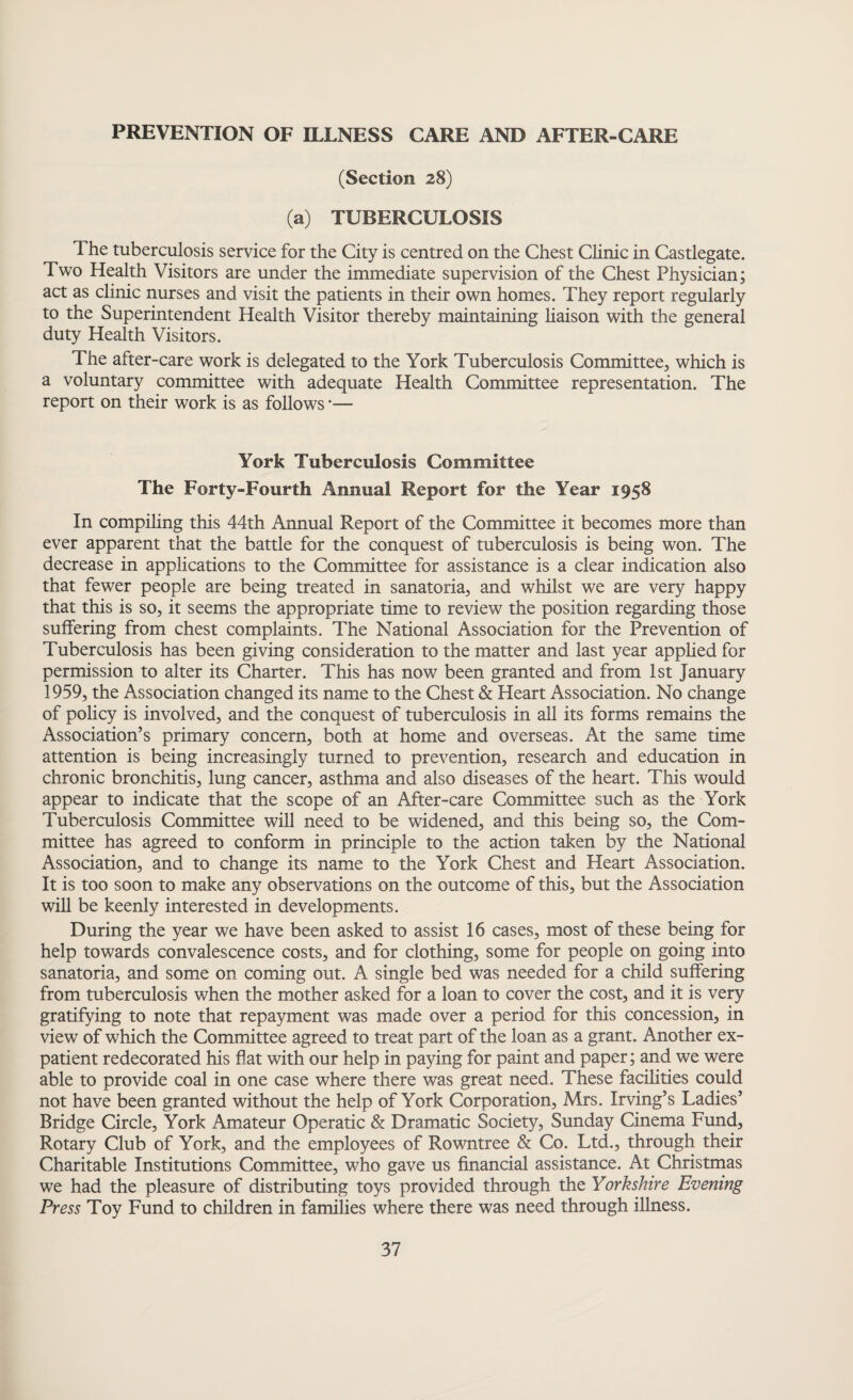PREVENTION OF ILLNESS CARE AND AFTER-CARE (Section 28) (a) TUBERCULOSIS The tuberculosis service for the City is centred on the Chest Clinic in Castlegate. Two Health Visitors are under the immediate supervision of the Chest Physician; act as clinic nurses and visit the patients in their own homes. They report regularly to the Superintendent Health Visitor thereby maintaining liaison with the general duty Health Visitors. The after-care work is delegated to the York Tuberculosis Committee, which is a voluntary committee with adequate Health Committee representation. The report on their work is as follows *— York Tuberculosis Committee The Forty-Fourth Annual Report for the Year 1958 In compiling this 44th Annual Report of the Committee it becomes more than ever apparent that the battle for the conquest of tuberculosis is being won. The decrease in applications to the Committee for assistance is a clear indication also that fewer people are being treated in sanatoria, and whilst we are very happy that this is so, it seems the appropriate time to review the position regarding those suffering from chest complaints. The National Association for the Prevention of Tuberculosis has been giving consideration to the matter and last year applied for permission to alter its Charter. This has now been granted and from 1st January 1959, the Association changed its name to the Chest & Heart Association. No change of policy is involved, and the conquest of tuberculosis in all its forms remains the Association’s primary concern, both at home and overseas. At the same time attention is being increasingly turned to prevention, research and education in chronic bronchitis, lung cancer, asthma and also diseases of the heart. This would appear to indicate that the scope of an After-care Committee such as the York Tuberculosis Committee will need to be widened, and this being so, the Com¬ mittee has agreed to conform in principle to the action taken by the National Association, and to change its name to the York Chest and Heart Association. It is too soon to make any observations on the outcome of this, but the Association will be keenly interested in developments. During the year we have been asked to assist 16 cases, most of these being for help towards convalescence costs, and for clothing, some for people on going into sanatoria, and some on coming out. A single bed was needed for a child suffering from tuberculosis when the mother asked for a loan to cover the cost, and it is very gratifying to note that repayment was made over a period for this concession, in view of which the Committee agreed to treat part of the loan as a grant. Another ex¬ patient redecorated his flat with our help in paying for paint and paper; and we were able to provide coal in one case where there was great need. These facilities could not have been granted without the help of York Corporation, Mrs. Irving’s Ladies’ Bridge Circle, York Amateur Operatic & Dramatic Society, Sunday Cinema Fund, Rotary Club of York, and the employees of Rowntree & Co. Ltd., through their Charitable Institutions Committee, who gave us financial assistance. At Christmas we had the pleasure of distributing toys provided through the Yorkshire Evening Press Toy Fund to children in families where there was need through illness.