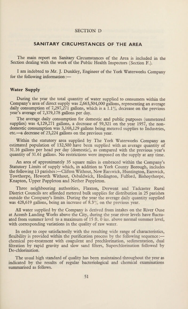 SANITARY CIRCUMSTANCES OF THE AREA The main report on Sanitary Circumstances of the Area is included in the Section dealing with the work of the Public Health Inspectors (Section F.). I am indebted to Mr. J. Dunkley, Engineer of the York Waterworks Company for the following information:— Water Supply During the year the total quantity of water supplied to consumers within the Company’s area of direct supply was 2,663,504,000 gallons, representing an average daily consumption of 7,297,271 gallons, which is a 1.1% decrease on the previous year’s average of 7,379,178 gallons per day. The average daily consumption for domestic and public purposes (unmetered supplies) was 4,129,271 gallons, a decrease of 59,321 on the year 1957, the non¬ domestic consumption was 3,168,129 gallons being metered supplies to Industries, etc.—a decrease of 23,224 gallons on the previous year. Within the statutory area supplied by The York Waterworks Company an estimated population of 132,500 have been supplied with an average quantity of 31.16 gallons per head per day (domestic), as compared with the previous year’s quantity of 31.61 gallons. No restrictions were imposed on the supply at any time. An area of approximately 35 square miles is embraced within the Company’s Statutory Limits of supply which, in addition to York County Borough, includes the following 13 parishes:—Clifton Without, New Earswick, Huntington, Earswick, Towthorpe, Heworth Without, Osbaldwick, Heslington, Fulford, Bishopthorpe, Knapton, Upper Poppleton and Nether Poppleton. Three neighbouring authorities, Flaxton, Derwent and Tadcaster Rural District Councils are afforded metered bulk supplies for distribution in 25 parishes outside the Company’s limits. During the year the average daily quantity supplied was 428,619 gallons, being an increase of 8.3% on the previous year. All water supplied by the Company is derived from intakes on the River Ouse at Acomb Landing Works above the City, during the year river levels have fluctu¬ ated from summer level to a maximum of 15 ft. 0 ins. above normal summer level, with corresponding variations in the quality of raw water. In order to cope satisfactorily with the resulting wide range of characteristics, flexibility is provided within the purification process by the following sequence:— chemical pre-treatment with coagulent and prechlorination, sedimentation, dual filtration by rapid gravity and slow sand filters, Superchlorination followed by De-chlorination. The usual high standard of quality has been maintained throughout the year as indicated by the results of regular bacteriological and chemical examinations summarised as follows.