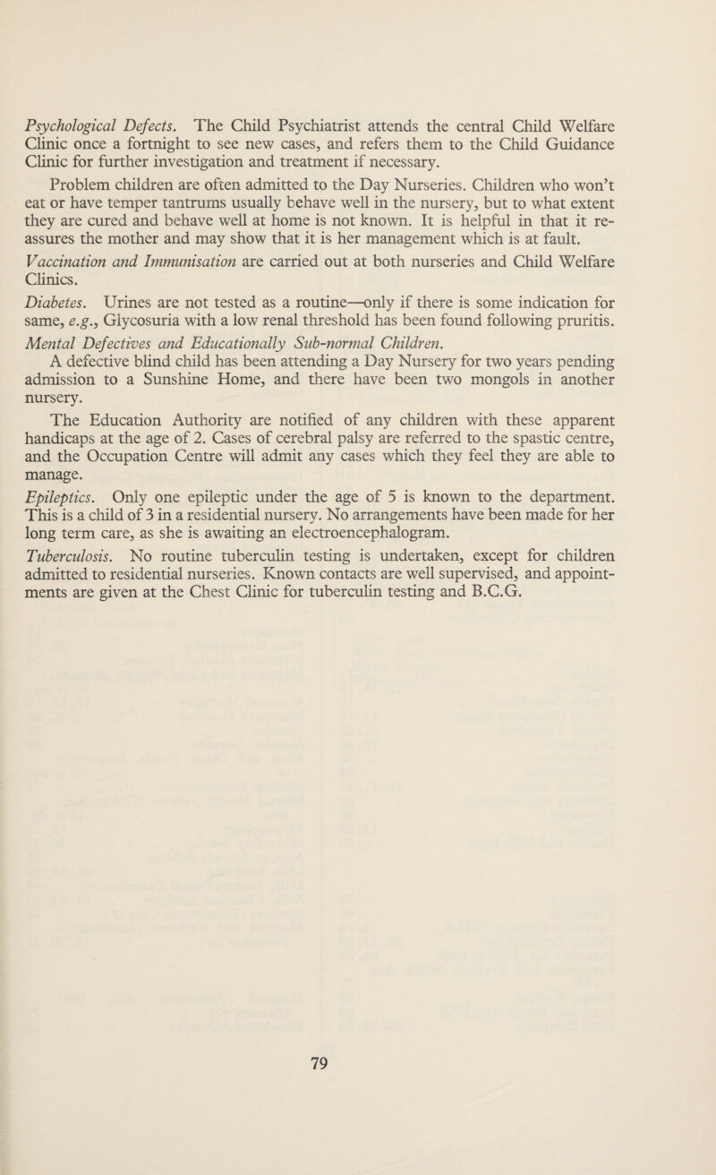 Psychological Defects. The Child Psychiatrist attends the central Child Welfare Clinic once a fortnight to see new cases, and refers them to the Child Guidance Clinic for further investigation and treatment if necessary. Problem children are often admitted to the Day Nurseries. Children who won’t eat or have temper tantrums usually behave well in the nursery, but to what extent they are cured and behave well at home is not known. It is helpful in that it re¬ assures the mother and may show that it is her management which is at fault. Vaccination and Immunisation are carried out at both nurseries and Child Welfare Clinics. Diabetes. Urines are not tested as a routine—only if there is some indication for same, e.g., Glycosuria with a low renal threshold has been found following pruritis. Mental Defectives and Educationally Sub-normal Children. A defective blind child has been attending a Day Nursery for two years pending admission to a Sunshine Home, and there have been two mongols in another nursery. The Education Authority are notified of any children with these apparent handicaps at the age of 2. Cases of cerebral palsy are referred to the spastic centre, and the Occupation Centre will admit any cases which they feel they are able to manage. Epileptics. Only one epileptic under the age of 5 is known to the department. This is a child of 3 in a residential nursery. No arrangements have been made for her long term care, as she is awaiting an electroencephalogram. Tuberculosis. No routine tuberculin testing is undertaken, except for children admitted to residential nurseries. Known contacts are well supervised, and appoint¬ ments are given at the Chest Clinic for tuberculin testing and B.C.G.