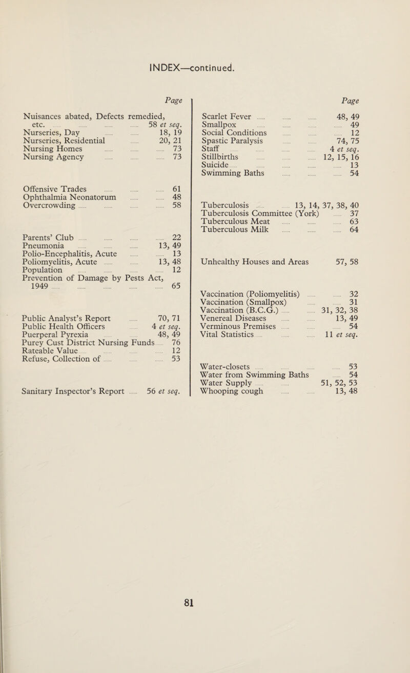 INDEX—continued. Page Nuisances abated, Defects remedied, etc. . . 58 et seq. Nurseries, Day . . 18, 19 Nurseries, Residential . 20, 21 Nursing Homes . . . 73 Nursing Agency . . . 73 Offensive Trades . 61 Ophthalmia Neonatorum . 48 Overcrowding. 58 Parents’ Club . 22 Pneumonia . . 13, 49 Polio-Encephalitis, Acute . 13 Poliomyelitis, Acute . 13, 48 Population . 12 Prevention of Damage by Pests Act, 1949 . 65 Public Analyst’s Report 70, 71 Public Health Officers 4 et seq. Puerperal Pyrexia 48, 49 Purey Cust District Nursing Funds 76 Rateable Value 12 Refuse, Collection of 53 Sanitary Inspector’s Report . 56 et seq. Page Scarlet Fever . 48, 49 Smallpox . 49 Social Conditions . 12 Spastic Paralysis 74, 75 Staff . 4 et seq. Stillbirths . 12, 15, 16 Suicide 13 Swimming Baths . 54 Tuberculosis 13, 14, 37, 38, 40 Tuberculosis Committee (York) 37 Tuberculous Meat . 63 Tuberculous Milk . 64 Unhealthy Houses and Areas 57, 58 Vaccination (Poliomyelitis) . 32 Vaccination (Smallpox) . 31 Vaccination (B.C.G.). . 31, 32, 38 Venereal Diseases . 13, 49 Verminous Premises 54 Vital Statistics. . . 11 et seq. Water-closets . 53 Water from Swimming Baths 54 Water Supply 51, 52, 53 Whooping cough . 13, 48