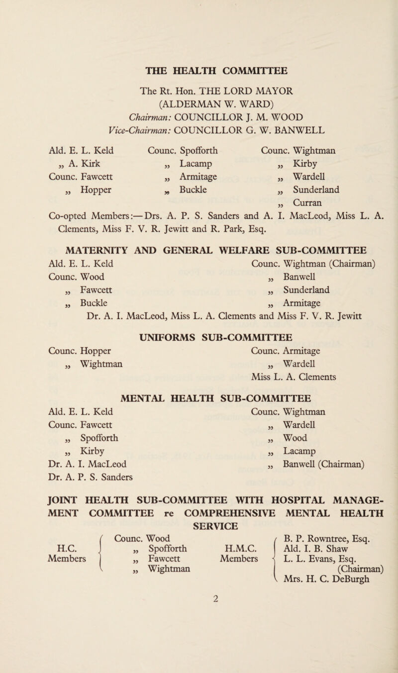 THE HEALTH COMMITTEE The Rt. Hon. THE LORD MAYOR (ALDERMAN W. WARD) Chairman: COUNCILLOR J. M. WOOD Vice-Chairman: COUNCILLOR G. W. BANWELL Aid. E. L. Keld ,, A. Kirk Counc. Fawcett Hopper 55 Counc. Spofforth Lacamp Armitage Buckle 55 55 Counc. Wightman Kirby Warden Sunderland Curran Co-opted Members:—Drs. A. P. S. Sanders and A. I. MacLeod, Miss L. A. Clements, Miss F. V. R. Jewitt and R. Park, Esq. y> 55 55 55 55 MATERNITY AND GENERAL WELFARE SUB-COMMITTEE Aid. E. L. Keld Counc. Wood „ Fawcett „ Buckle Dr. A. I. MacLeod, Miss L. Counc. Wightman (Chairman) „ BanweH „ Sunderland „ Armitage . Clements and Miss F. V. R. Jewitt Counc. Hopper „ Wightman UNIFORMS SUB-COMMITTEE Counc. Armitage „ WardeU Miss L. A. Clements MENTAL HEALTH SUB-COMMITTEE Aid. E. L. Keld Counc. Fawcett „ Spofforth „ Kirby Dr. A. I. MacLeod Dr. A. P. S. Sanders Counc. Wightman „ WardeU „ Wood ,, Lacamp „ BanweU (Chairman) JOINT HEALTH SUB-COMMITTEE WITH HOSPITAL MANAGE¬ MENT COMMITTEE re COMPREHENSIVE MENTAL HEALTH f Counc. Wood SERVICE / B. P. Rowntree, Esq. H.C. < „ Spofforth H.M.C. Aid. I. B. Shaw Members „ Fawcett ^ „ Wightman Members < L. L. Evans, Esq. (Chairman) \ Mrs. H. C. DeBurgh