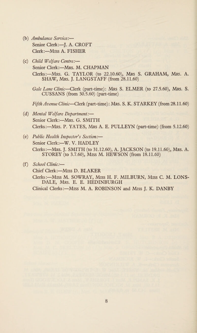 (b) Ambulance Service:— Senior Clerk:—J. A. CROFT Clerk:—Miss A. FISHER (c) Child Welfare Centre:— Senior Clerk:—Mrs. M. CHAPMAN Clerks:—Mrs. G. TAYLOR (to 22.10.60), Mrs S. GRAHAM, Mrs. A. SHAW, Mrs. J. LANGSTAFF (from 28.11.60) Gale Lane Clinic—Clerk (part-time): Mrs S. ELMER (to 27.5.60), Mrs. S. CUSSANS (from 30.5.60) (part-time) Fifth Avenue Clinic—Clerk (part-time): Mrs. S. K. STARKEY (from 28.11.60) (d) Mental Welfare Department:— Senior Clerk:—Mrs. G. SMITH Clerks:—Mrs. P. YATES, Mrs A. E. PULLEYN (part-time) (from 5.12.60) (e) Public Health Inspector's Section:— Senior Clerk:—W. V. HADLEY Clerks:—Mrs. J. SMITH (to 31.12.60), A. JACKSON (to 19.11.60), Mrs. A. STOREY (to 3.7.60), Miss M. HEWSON (from 18.11.60) (f) School Clinic:— Chief Clerk:—Miss D. BLAKER Clerks:—Miss M. SOWRAY, Miss H. F. MILBURN, Miss C. M. LONS¬ DALE, Mrs. E. E. HEDINBURGH Clinical Clerks:—Miss M. A. ROBINSON and Miss J. K. DANBY