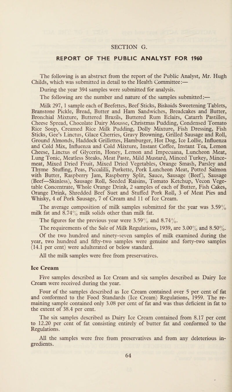 REPORT OF THE PUBLIC ANALYST FOR 1960 The following is an abstract from the report of the Public Analyst, Mr. Hugh Childs, which was submitted in detail to the Health Committee:— During the year 394 samples were submitted for analysis. The following are the number and nature of the samples submitted:— Milk 297, 1 sample each of Beefettes, Beef Sticks, Biskoids Sweetening Tablets, Branstone Pickle, Bread, Butter and Ham Sandwiches, Breadcakes and Butter, Bronchial Mixture, Buttered Brazils, Buttered Rum Eclairs, Catarrh Pastilles, Cheese Spread, Chocolate Dairy Mousse, Christmas Pudding, Condensed Tomato Rice Soup, Creamed Rice Milk Pudding, Dolly Mixture, Fish Dressing, Fish Sticks, Gee’s Linctus, Glace Cherries, Gravy Browning, Grilled Sausage and Roll, Ground Almonds, Haddock Grillettes, Hamburger, Hot Dog, Ice Lollie, Influenza and Cold Mix, Influenza and Cold Mixture, Instant Coffee, Instant Tea, Lemon Cheese, Linctus of Glycerin, Honey, Lemon and Impecuana, Luncheon Meat, Lung Tonic, Meatless Steaks, Meat Paste, Mild Mustard, Minced Turkey, Mince¬ meat, Mixed Dried Fruit, Mixed Dried Vegetables, Orange Smash, Parsley and Thyme Stuffing, Peas, Piccalilli, Porkette, Pork Luncheon Meat, Potted Salmon with Butter, Raspberry Jam, Raspberry Split, Sauce, Sausage (Beef), Sausage (Beef—Skinless), Sausage Roll, Seeded Raisins, Tomato Ketchup, Vecon Vege¬ table Concentrate, Whole Orange Drink, 2 samples of each of Butter, Fish Cakes, Orange Drink, Shredded Beef Suet and Stuffed Pork Roll, 3 of Meat Pies and Whisky, 4 of Pork Sausage, 7 of Cream and 11 of Ice Cream. The average composition of milk samples submitted for the year was 3.59% milk fat and 8.74% milk solids other than milk fat. The figures for the previous year were 3.59% and 8.74%. The requirements of the Sale of Milk Regulations, 1939, are 3.00% and 8.50%. Of the two hundred and ninety-seven samples of milk examined during the year, two hundred and fifty-two samples were genuine and forty-two samples (14.1 per cent) were adulterated or below standard. All the milk samples were free from preservatives. Ice Cream Five samples described as Ice Cream and six samples described as Dairy Ice Cream were received during the year. Four of the samples described as Ice Cream contained over 5 per cent of fat and conformed to the Food Standards (Ice Cream) Regulations, 1959. The re¬ maining sample contained only 3.08 per cent of fat and was thus deficient in fat to the extent of 38.4 per cent. The six samples described as Dairy Ice Cream contained from 8.17 per cent to 12.20 per cent of fat consisting entirely of butter fat and conformed to the Regulations. All the samples were free from preservatives and from any deleterious in¬ gredients.