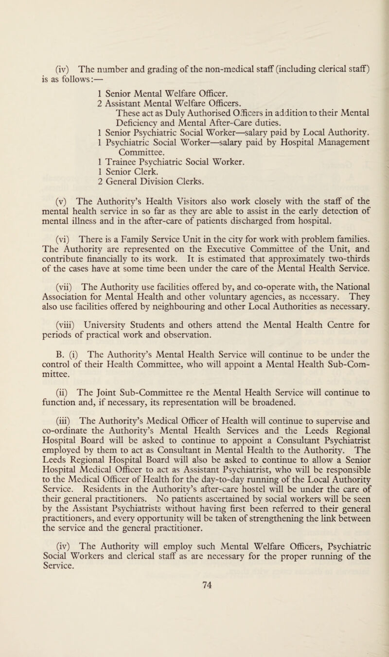 (iv) The number and grading of the non-medical staff (including clerical staff) is as follows:— 1 Senior Mental Welfare Officer. 2 Assistant Mental Welfare Officers. These act as Duly Authorised Officers in addition to their Mental Deficiency and Mental After-Care duties. 1 Senior Psychiatric Social Worker—salary paid by Local Authority. 1 Psychiatric Social Worker—salary paid by Hospital Management Committee. 1 Trainee Psychiatric Social Worker. 1 Senior Clerk. 2 General Division Clerks. (v) The Authority’s Health Visitors also work closely with the staff of the mental health service in so far as they are able to assist in the early detection of mental illness and in the after-care of patients discharged from hospital. (vi) There is a Family Service Unit in the city for work with problem families. The Authority are represented on the Executive Committee of the Unit, and contribute financially to its work. It is estimated that approximately two-thirds of the cases have at some time been under the care of the Mental Health Service. (vii) The Authority use facilities offered by, and co-operate with, the National Association for Mental Health and other voluntary agencies, as necessary. They also use facilities offered by neighbouring and other Local Authorities as necessary. (viii) University Students and others attend the Mental Health Centre for periods of practical work and observation. B. (i) The Authority’s Mental Health Service will continue to be under the control of their Health Committee, who will appoint a Mental Health Sub-Com¬ mittee. (ii) The Joint Sub-Committee re the Mental Health Service will continue to function and, if necessary, its representation will be broadened. (iii) The Authority’s Medical Officer of Health will continue to supervise and co-ordinate the Authority’s Mental Health Services and the Leeds Regional Hospital Board will be asked to continue to appoint a Consultant Psychiatrist employed by them to act as Consultant in Mental Health to the Authority. The Leeds Regional Hospital Board will also be asked to continue to allow a Senior Hospital Medical Officer to act as Assistant Psychiatrist, who will be responsible to the Medical Officer of Health for the day-to-day running of the Local Authority Service. Residents in the Authority’s after-care hostel will be under the care of their general practitioners. No patients ascertained by social workers will be seen by the Assistant Psychiatrists without having first been referred to their general practitioners, and every opportunity will be taken of strengthening the link between the service and the general practitioner. (iv) The Authority will employ such Mental Welfare Officers, Psychiatric Social Workers and clerical staff as are necessary for the proper running of the Service.