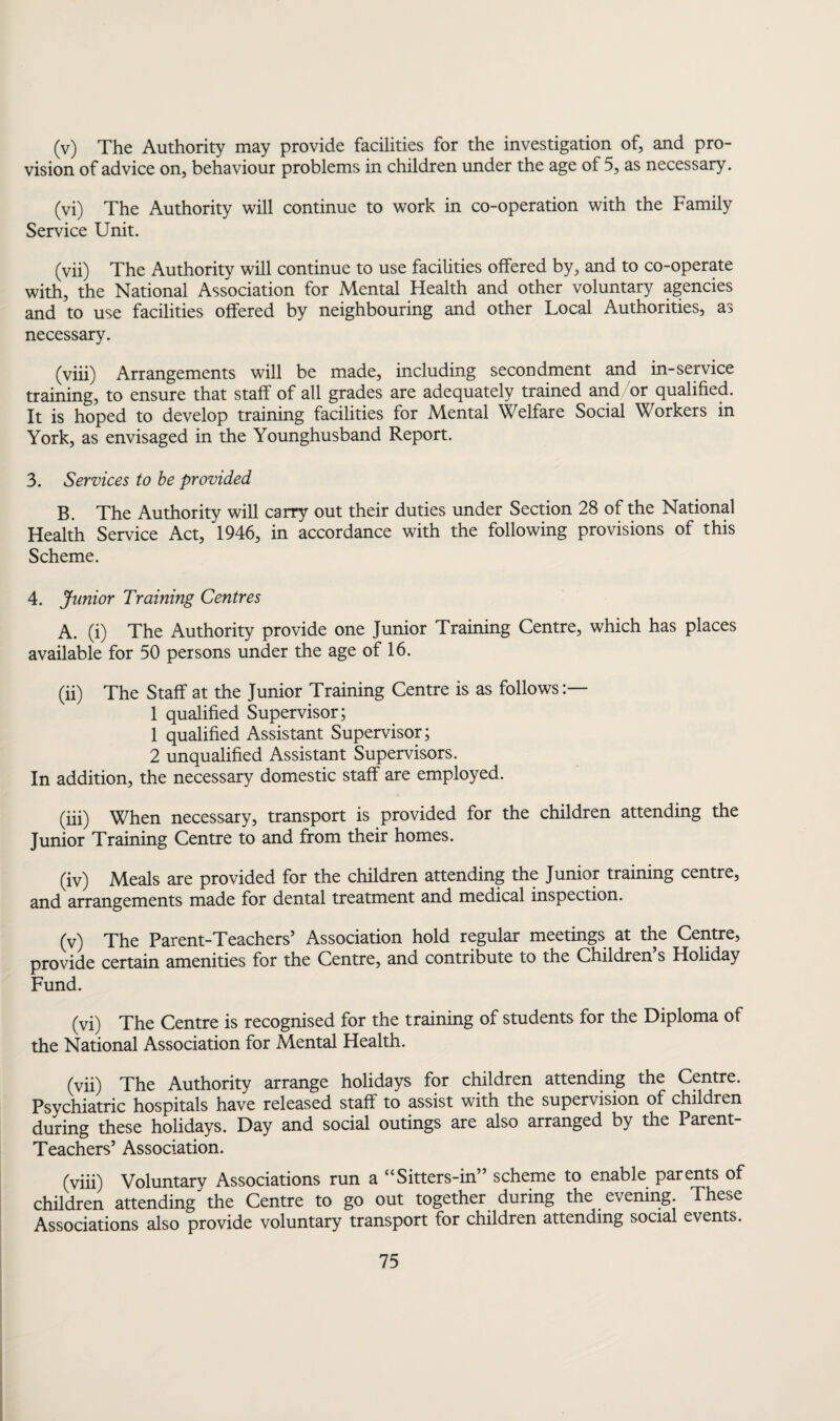 (v) The Authority may provide facilities for the investigation of, and pro¬ vision of advice on, behaviour problems in children under the age of 5, as necessary. (vi) The Authority will continue to work in co-operation with the Family Service Unit. (vii) The Authority will continue to use facilities offered by, and to co-operate with, the National Association for Mental Health and other voluntary agencies and to use facilities offered by neighbouring and other Local Authorities, as necessary. (viii) Arrangements will be made, including secondment and in-service training, to ensure that staff of all grades are adequately trained and/or qualified. It is hoped to develop training facilities for Mental Welfare Social Workers in York, as envisaged in the Younghusband Report. 3. Services to be provided B. The Authority will carry out their duties under Section 28 of the National Health Service Act, 1946, in accordance with the following provisions of this Scheme. 4. Junior Training Centres A. (i) The Authority provide one Junior Training Centre, which has places available for 50 persons under the age of 16. (ii) The Staff at the Junior Training Centre is as follows 1 qualified Supervisor; 1 qualified Assistant Supervisor; 2 unqualified Assistant Supervisors. In addition, the necessary domestic staff are employed. (iii) When necessary, transport is provided for the children attending the Junior Training Centre to and from their homes. (iv) Meals are provided for the children attending the Junior training centre, and arrangements made for dental treatment and medical inspection. (v) The Parent-Teachers’ Association hold regular meetings at the Centre, provide certain amenities for the Centre, and contribute to the Children s Holiday Fund. (vi) The Centre is recognised for the training of students for the Diploma of the National Association for Mental Health. (vii) The Authority arrange holidays for children attending the Centre. Psychiatric hospitals have released staff to assist with the supervision of children during these holidays. Day and social outings are also arranged by the Parent- Teachers’ Association. (viii) Voluntary Associations run a “Sitters-in” scheme to enable parents of children attending the Centre to go out together during the evening These Associations also provide voluntary transport for children attending social events.