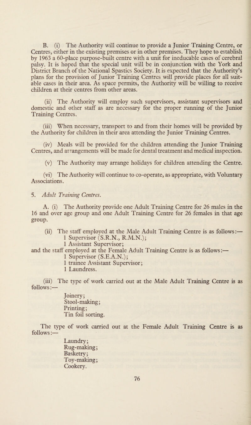B. (i) The Authority will continue to provide a Junior Training Centre, or Centres, either in the existing premises or in other premises. They hope to establish by 1963 a 60-place purpose-built centre with a unit for ineducable cases of cerebral palsy. It is hoped that the special unit will be in conjunction with the York and District Branch of the National Spastics Society. It is expected that the Authority’s plans for the provision of Junior Training Centres will provide places for all suit¬ able cases in their area. As space permits, the Authority will be willing to receive children at their centres from other areas. (ii) The Authority will employ such supervisors, assistant supervisors and domestic and other staff as are necessary for the proper running of the Junior Training Centres. (iii) When necessary, transport to and from their homes will be provided by the Authority for children in their area attending the Junior Training Centres. (iv) Meals will be provided for the children attending the Junior Training Centres, and arrangements will be made for dental treatment and medical inspection. (v) The Authority may arrange holidays for children attending the Centre. (vi) The Authority will continue to co-operate, as appropriate, with Voluntary Associations. 5. Adult Training Centres. A. (i) The Authority provide one Adult Training Centre for 26 males in the 16 and over age group and one Adult Training Centre for 26 females in that age group. (ii) The staff employed at the Male Adult Training Centre is as follows:— 1 Supervisor (S.R.N., R.M.N.); 1 Assistant Supervisor; and the staff employed at the Female Adult Training Centre is as follows:— 1 Supervisor (S.E.A.N.); 1 trainee Assistant Supervisor; 1 Laundress. (iii) The type of work carried out at the Male Adult Training Centre is as follows:— Joinery; Stool-making; Printing; Tin foil sorting. The type of work carried out at the Female Adult Training Centre is as follows:— Laundry; Rug-making; Basketry; Toy-making; Cookery.