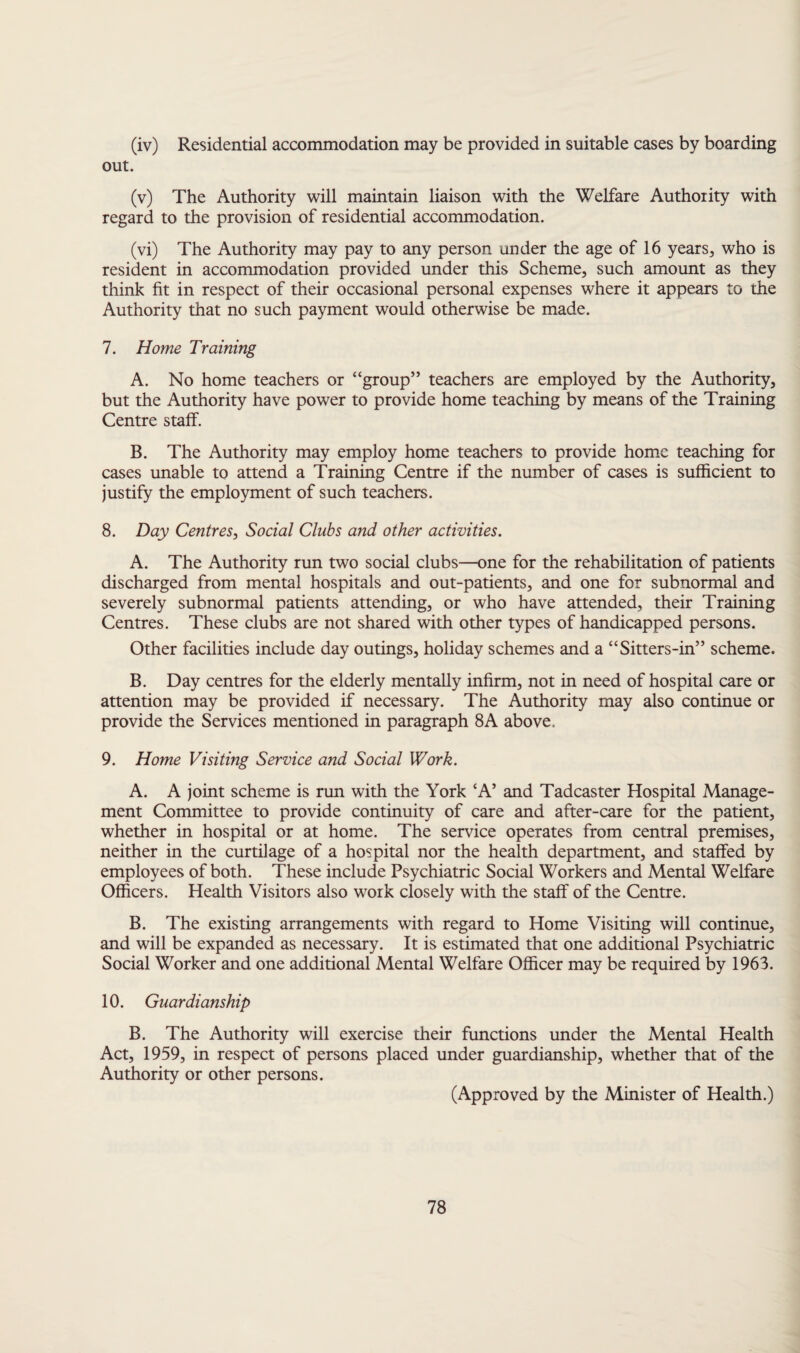 (iv) Residential accommodation may be provided in suitable cases by boarding out. (v) The Authority will maintain liaison with the Welfare Authority with regard to the provision of residential accommodation. (vi) The Authority may pay to any person under the age of 16 years, who is resident in accommodation provided under this Scheme, such amount as they think fit in respect of their occasional personal expenses where it appears to the Authority that no such payment would otherwise be made. 7. Home Training A. No home teachers or “group” teachers are employed by the Authority, but the Authority have power to provide home teaching by means of the Training Centre staff. B. The Authority may employ home teachers to provide home teaching for cases unable to attend a Training Centre if the number of cases is sufficient to justify the employment of such teachers. 8. Day Centres, Social Clubs and other activities. A. The Authority run two social clubs—one for the rehabilitation of patients discharged from mental hospitals and out-patients, and one for subnormal and severely subnormal patients attending, or who have attended, their Training Centres. These clubs are not shared with other types of handicapped persons. Other facilities include day outings, holiday schemes and a “Sitters-in” scheme. B. Day centres for the elderly mentally infirm, not in need of hospital care or attention may be provided if necessary. The Authority may also continue or provide the Services mentioned in paragraph 8A above, 9. Home Visiting Service and Social Work. A. A joint scheme is run with the York ‘A’ and Tadcaster Hospital Manage¬ ment Committee to provide continuity of care and after-care for the patient, whether in hospital or at home. The service operates from central premises, neither in the curtilage of a hospital nor the health department, and staffed by employees of both. These include Psychiatric Social Workers and Mental Welfare Officers. Health Visitors also work closely with the staff of the Centre. B. The existing arrangements with regard to Home Visiting will continue, and will be expanded as necessary. It is estimated that one additional Psychiatric Social Worker and one additional Mental Welfare Officer may be required by 1963. 10. Guardianship B. The Authority will exercise their functions under the Mental Health Act, 1959, in respect of persons placed under guardianship, whether that of the Authority or other persons. (Approved by the Minister of Health.)