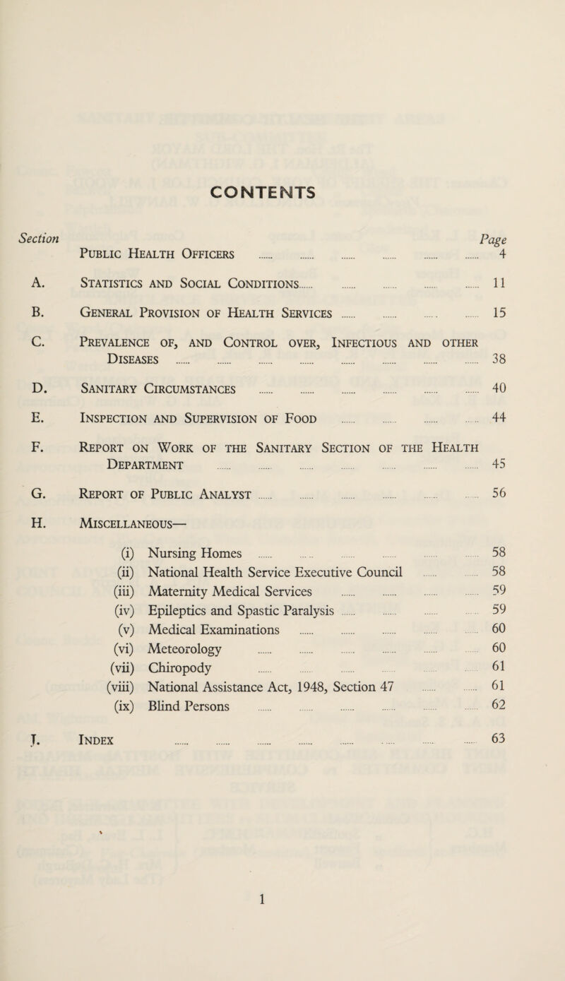 CONTENTS Section Page Public Health Officers . 4 A. Statistics and Social Conditions. 11 B. General Provision of Health Services . 15 C. Prevalence of, and Control over. Infectious and other Diseases . 38 D. Sanitary Circumstances . 40 E. Inspection and Supervision of Food . 44 F. Report on Work of the Sanitary Section of the Health Department . 45 G. Report of Public Analyst. 56 H. Miscellaneous— (i) Nursing Homes . 58 (ii) National Health Service Executive Council . 58 (iii) Maternity Medical Services . 59 (iv) Epileptics and Spastic Paralysis . 59 (v) Medical Examinations . 60 (vi) Meteorology . 60 (vii) Chiropody 61 (viii) National Assistance Act, 1948, Section 47 61 (ix) Blind Persons . 62 J. Index 63 \