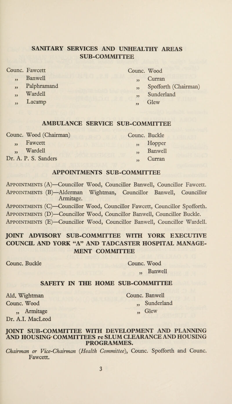 SANITARY SERVICES AND UNHEALTHY AREAS SUB-COMMITTEE Counc. Fawcett Counc. Wood ,, Banwell „ Curran ,, Palphramand ,, Spofforth (Chairman) „ Wardell ,, Sunderland ,, Lacamp ,, Glew AMBULANCE SERVICE SUB-COMMITTEE Counc. Wood (Chairman) „ Fawcett „ Wardell Dr. A. P. S. Sanders Counc. Buckle „ Hopper ,, Banwell „ Curran APPOINTMENTS SUB-COMMITTEE Appointments (A)- Appointments (B)- Appointments (C)- Appointments (D)- Appointments (E)- -Councillor Wood3 Councillor Banwell, Councillor Fawcett. -Alderman Wightman, Councillor Banwell, Councillor Armitage. -Councillor Wood, Councillor Fawcett, Councillor Spofforth. -Councillor Wood, Councillor Banwell, Councillor Buckle. -Councillor Wood, Councillor Banwell, Councillor Wardell. JOINT ADVISORY SUB-COMMITTEE WITH YORK EXECUTIVE COUNCIL AND YORK “A” AND TADCASTER HOSPITAL MANAGE¬ MENT COMMITTEE Counc. Buckle Counc. Wood „ BanweU SAFETY IN THE HOME SUB-COMMITTEE Aid. Wightman Counc. Banwell Counc. Wood „ Sunderland „ Armitage „ Glew Dr. A.I. MacLeod JOINT SUB-COMMITTEE WITH DEVELOPMENT AND PLANNING AND HOUSING' COMMITTEES re SLUM CLEARANCE AND HOUSING PROGRAMMES. Chairman or Vice-Chairman {Health Committee), Counc. Spofforth and Counc. Fawcett.