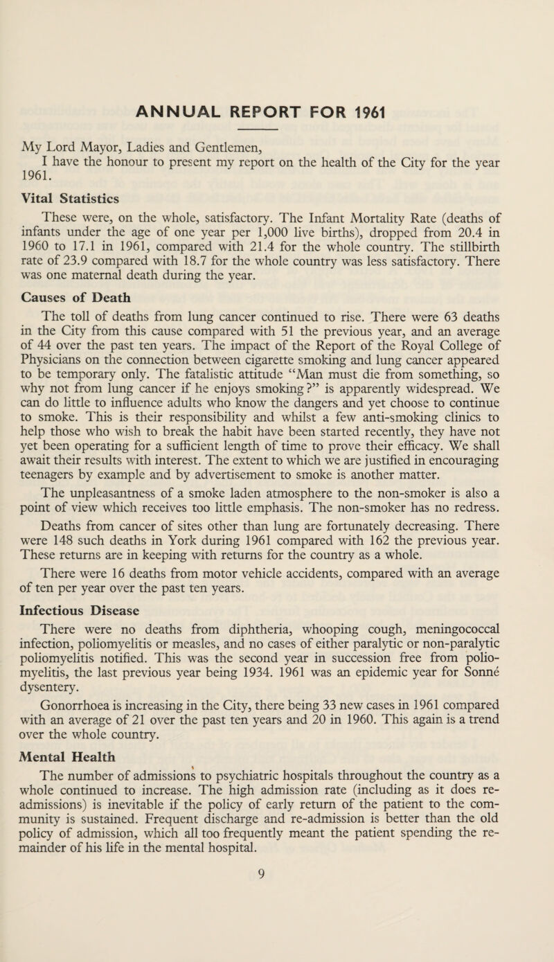 ANNUAL REPORT FOR 1961 My Lord Mayor, Ladies and Gentlemen, I have the honour to present my report on the health of the City for the year 1961. Vital Statistics These were, on the whole, satisfactory. The Infant Mortality Rate (deaths of infants under the age of one year per 1,000 live births), dropped from 20.4 in 1960 to 17.1 in 1961, compared with 21.4 for the whole country. The stillbirth rate of 23.9 compared with 18.7 for the whole country was less satisfactory. There was one maternal death during the year. Causes of Death The toll of deaths from lung cancer continued to rise. There were 63 deaths in the City from this cause compared with 51 the previous year, and an average of 44 over the past ten years. The impact of the Report of the Royal College of Physicians on the connection between cigarette smoking and lung cancer appeared to be temporary only. The fatalistic attitude “Man must die from something, so why not from lung cancer if he enjoys smoking ?” is apparently widespread. We can do little to influence adults who know the dangers and yet choose to continue to smoke. This is their responsibility and whilst a few anti-smoking clinics to help those who wish to break the habit have been started recently, they have not yet been operating for a sufficient length of time to prove their efficacy. We shall await their results with interest. The extent to which we are justified in encouraging teenagers by example and by advertisement to smoke is another matter. The unpleasantness of a smoke laden atmosphere to the non-smoker is also a point of view which receives too little emphasis. The non-smoker has no redress. Deaths from cancer of sites other than lung are fortunately decreasing. There were 148 such deaths in York during 1961 compared with 162 the previous year. These returns are in keeping with returns for the country as a whole. There were 16 deaths from motor vehicle accidents, compared with an average of ten per year over the past ten years. Infectious Disease There were no deaths from diphtheria, whooping cough, meningococcal infection, poliomyelitis or measles, and no cases of either paralytic or non-paralytic poliomyelitis notified. This was the second year in succession free from polio¬ myelitis, the last previous year being 1934. 1961 was an epidemic year for Sonne dysentery. Gonorrhoea is increasing in the City, there being 33 new cases in 1961 compared with an average of 21 over the past ten years and 20 in 1960. This again is a trend over the whole country. Mental Health The number of admissions to psychiatric hospitals throughout the country as a whole continued to increase. The high admission rate (including as it does re¬ admissions) is inevitable if the policy of early return of the patient to the com¬ munity is sustained. Frequent discharge and re-admission is better than the old policy of admission, which all too frequently meant the patient spending the re¬ mainder of his life in the mental hospital.