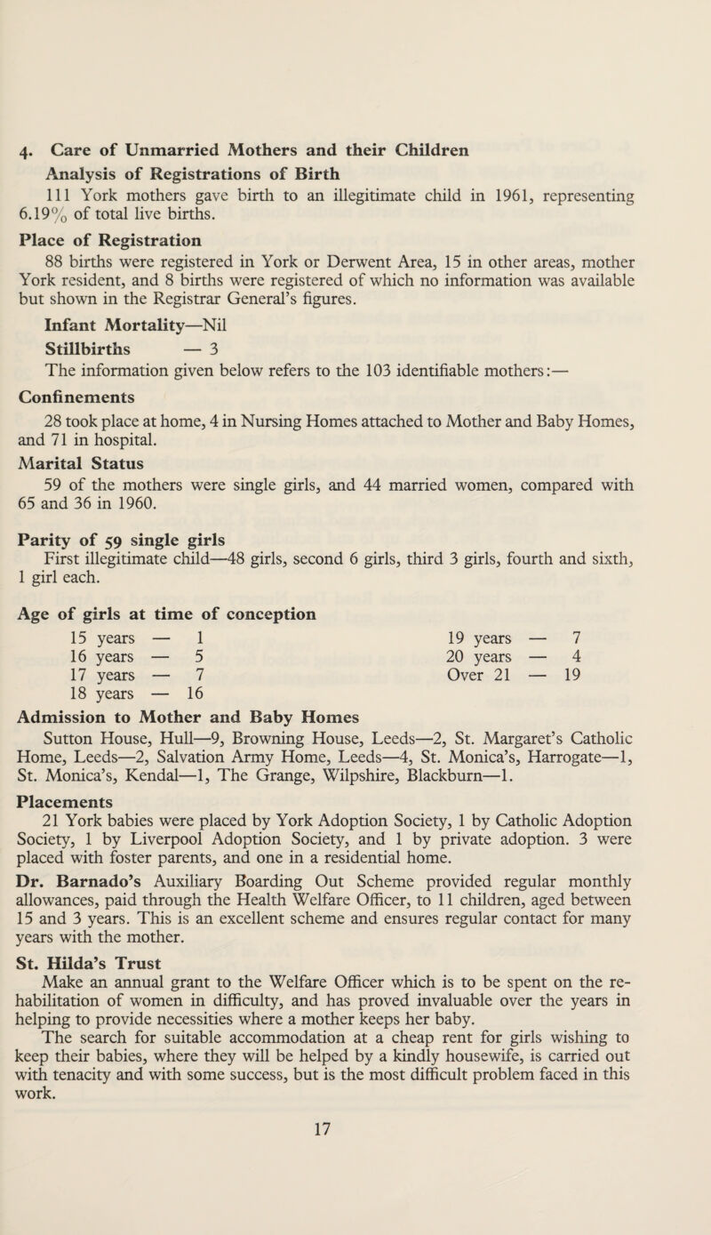 4. Care of Unmarried Mothers and their Children Analysis of Registrations of Birth 111 York mothers gave birth to an illegitimate child in 1961, representing 6.19% of total live births. Place of Registration 88 births were registered in York or Derwent Area, 15 in other areas, mother York resident, and 8 births were registered of which no information was available but shown in the Registrar General’s figures. Infant Mortality—Nil Stillbirths — 3 The information given below refers to the 103 identifiable mothers:— Confinements 28 took place at home, 4 in Nursing Homes attached to Mother and Baby Homes, and 71 in hospital. Marital Status 59 of the mothers were single girls, and 44 married women, compared with 65 and 36 in 1960. Parity of 59 single girls First illegitimate child—48 girls, second 6 girls, third 3 girls, fourth and sixth, 1 girl each. Age of girls at time of conception 15 years — 1 19 years — 7 16 years — 5 20 years — 4 17 years — 7 Over 21 — 19 18 years — 16 Admission to Mother and Baby Homes Sutton House, Hull—9, Browning House, Leeds—2, St. Margaret’s Catholic Home, Leeds—2, Salvation Army Home, Leeds—4, St. Monica’s, Harrogate—1, St. Monica’s, Kendal—1, The Grange, Wilpshire, Blackburn—1. Placements 21 York babies were placed by York Adoption Society, 1 by Catholic Adoption Society, 1 by Liverpool Adoption Society, and 1 by private adoption. 3 were placed with foster parents, and one in a residential home. Dr. Barnado’s Auxiliary Boarding Out Scheme provided regular monthly allowances, paid through the Health Welfare Officer, to 11 children, aged between 15 and 3 years. This is an excellent scheme and ensures regular contact for many years with the mother. St. Hilda’s Trust Make an annual grant to the Welfare Officer which is to be spent on the re¬ habilitation of women in difficulty, and has proved invaluable over the years in helping to provide necessities where a mother keeps her baby. The search for suitable accommodation at a cheap rent for girls wishing to keep their babies, where they will be helped by a kindly housewife, is carried out with tenacity and with some success, but is the most difficult problem faced in this work.