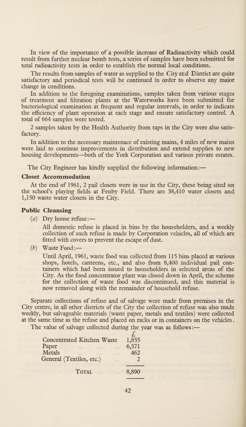 In view of the importance of a possible increase of Radioactivity which could result from further nuclear bomb tests, a series of samples have been submitted for total radioactivity tests in order to establish the normal local conditions. The results from samples of water as supplied to the City and District are quite satisfactory and periodical tests will be continued in order to observe any major change in conditions. In addition to the foregoing examinations, samples taken from various stages of treatment and filtration plants at the Waterworks have been submitted for bacteriological examination at frequent and regular intervals, in order to indicate the efficiency of plant operation at each stage and ensure satisfactory control. A total of 664 samples were tested. 2 samples taken by the Health Authority from taps in the City were also satis¬ factory. In addition to the necessary maintenace of existing mains, 4 miles of new mains were laid to continue improvements in distribution and extend supplies to new housing developments—both of the York Corporation and various private estates. The City Engineer has kindly supplied the following information:—■ Closet Accommodation At the end of 1961, 2 pail closets were in use in the City, these being sited on the school’s playing fields at Fenby Field. There are 38,410 water closets and 1,150 waste water closets in the City. Public Cleansing (a) Dry house refuse:— All domestic refuse is placed in bins by the householders, and a weekly collection of such refuse is made by Corporation vehicles, all of which are fitted with covers to prevent the escape of dust. (b) Waste Food:— Until April, 1961, waste food was collected from 115 bins placed at various shops, hotels, canteens, etc., and also from 8,400 individual pail con¬ tainers which had been issued to householders in selected areas of the City. As the food concentrator plant was closed down in April, the scheme for the collection of waste food was discontinued, and this material is now removed along with the remainder of household refuse. Separate collections of refuse and of salvage were made from premises in the City centre, in all other districts of the City the collection of refuse was also made weekly, but salvageable materials (waste paper, metals and textiles) were collected at the same time as the refuse and placed on racks or in containers on the vehicles. The value of salvage collected during the year was as follows:— £ Concentrated Kitchen Waste 1,855 Paper 6,571 Metals . 462 General (Textiles, etc.) 2 Total 8,890