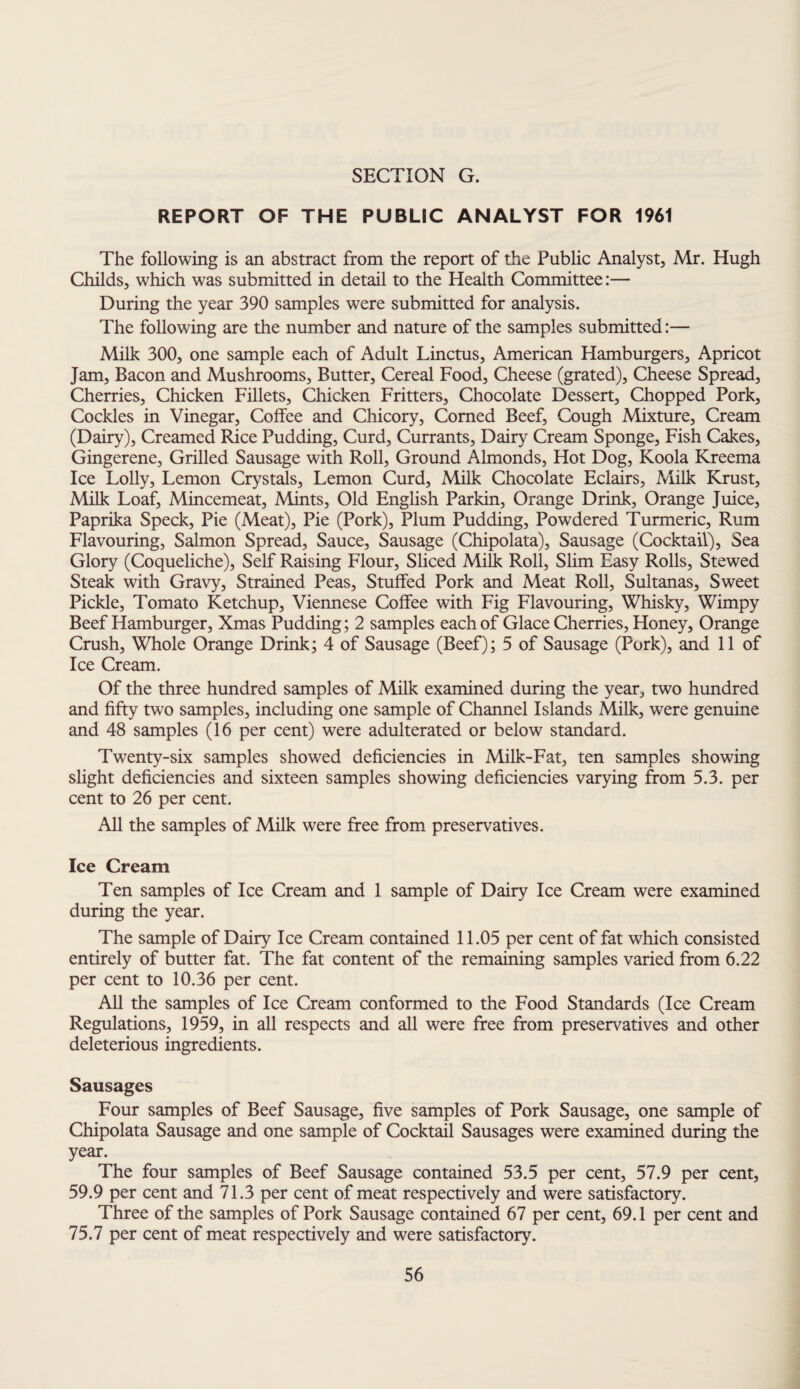 REPORT OF THE PUBLSC ANALYST FOR 1961 The following is an abstract from the report of the Public Analyst, Mr. Hugh Childs, which was submitted in detail to the Health Committee:— During the year 390 samples were submitted for analysis. The following are the number and nature of the samples submitted:— Milk 300, one sample each of Adult Linctus, American Hamburgers, Apricot Jam, Bacon and Mushrooms, Butter, Cereal Food, Cheese (grated). Cheese Spread, Cherries, Chicken Fillets, Chicken Fritters, Chocolate Dessert, Chopped Pork, Cockles in Vinegar, Coffee and Chicory, Corned Beef, Cough Mixture, Cream (Dairy), Creamed Rice Pudding, Curd, Currants, Dairy Cream Sponge, Fish Cakes, Gingerene, Grilled Sausage with Roll, Ground Almonds, Hot Dog, Koola Kreema Ice Lolly, Lemon Crystals, Lemon Curd, Milk Chocolate Eclairs, Milk Krust, Milk Loaf, Mincemeat, Mints, Old English Parkin, Orange Drink, Orange Juice, Paprika Speck, Pie (Meat), Pie (Pork), Plum Pudding, Powdered Turmeric, Rum Flavouring, Salmon Spread, Sauce, Sausage (Chipolata), Sausage (Cocktail), Sea Glory (Coqueliche), Self Raising Flour, Sliced Milk Roll, Slim Easy Rolls, Stewed Steak with Gravy, Strained Peas, Stuffed Pork and Meat Roll, Sultanas, Sweet Pickle, Tomato Ketchup, Viennese Coffee with Fig Flavouring, Whisky, Wimpy Beef Hamburger, Xmas Pudding; 2 samples each of Glace Cherries, Honey, Orange Crush, Whole Orange Drink; 4 of Sausage (Beef); 5 of Sausage (Pork), and 11 of Ice Cream. Of the three hundred samples of Milk examined during the year, two hundred and fifty two samples, including one sample of Channel Islands Milk, were genuine and 48 samples (16 per cent) were adulterated or below standard. Twenty-six samples showed deficiencies in Milk-Fat, ten samples showing slight deficiencies and sixteen samples showing deficiencies varying from 5.3. per cent to 26 per cent. All the samples of Milk were free from preservatives. Ice Cream Ten samples of Ice Cream and 1 sample of Dairy Ice Cream were examined during the year. The sample of Dairy Ice Cream contained 11.05 per cent of fat which consisted entirely of butter fat. The fat content of the remaining samples varied from 6.22 per cent to 10.36 per cent. All the samples of Ice Cream conformed to the Food Standards (Ice Cream Regulations, 1959, in all respects and all were free from preservatives and other deleterious ingredients. Sausages Four samples of Beef Sausage, five samples of Pork Sausage, one sample of Chipolata Sausage and one sample of Cocktail Sausages were examined during the year. The four samples of Beef Sausage contained 53.5 per cent, 57.9 per cent, 59.9 per cent and 71.3 per cent of meat respectively and were satisfactory. Three of the samples of Pork Sausage contained 67 per cent, 69.1 per cent and 75.7 per cent of meat respectively and were satisfactory.