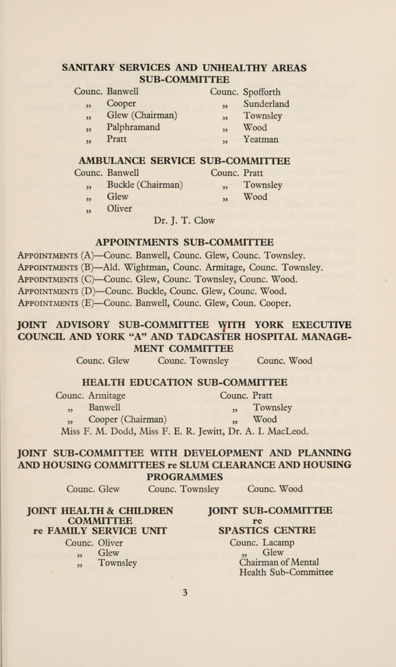 SANITARY SERVICES AND UNHEALTHY AREAS SUB-COMMITTEE Counc. Banwell Counc. Spofforth ,, Cooper „ Sunderland ,, Glew (Chairman) ,, Townsley ,, Palphramand ,, Wood „ Pratt ,, Yeatman AMBULANCE SERVICE SUB-COMMITTEE Counc. Banwell Counc. Pratt ,, Buckle (Chairman) „ Townsley ,, Glew ,, Wood ,, Oliver Dr. J. T. Clow APPOINTMENTS SUB-COMMITTEE Appointments (A)—Counc. Banwell, Counc. Glew, Counc. Townsley. Appointments (B)—Aid. Wightman, Counc. Armitage, Counc. Townsley. Appointments (C)—Counc. Glew, Counc. Townsley, Counc. Wood. Appointments (D)—Counc. Buckle, Counc. Glew, Counc. Wood. Appointments (E)—Counc. Banwell, Counc. Glew, Coun. Cooper. JOINT ADVISORY SUB-COMMITTEE \yiTH YORK EXECUTIVE COUNCIL AND YORK “A” AND TADCASTER HOSPITAL MANAGE¬ MENT COMMITTEE Counc. Glew Counc. Townsley Counc. Wood HEALTH EDUCATION SUB-COMMITTEE Counc. Armitage Counc. Pratt „ Banwell „ Townsley ,, Cooper (Chairman) ,, Wood Miss F. M. Dodd, Miss F. E. R. Jewitt, Dr. A. I. MacLeod. JOINT SUB-COMMITTEE WITH DEVELOPMENT AND PLANNING AND HOUSING COMMITTEES re SLUM CLEARANCE AND HOUSING PROGRAMMES Counc. Glew Counc. Townsley Counc. Wood JOINT HEALTH & CHILDREN COMMITTEE re FAMILY SERVICE UNIT s Counc. Oliver „ Glew ,, Townsley JOINT SUB-COMMITTEE re SPASTICS CENTRE Counc. Lacamp „ Glew Chairman of Mental Health Sub-Committee
