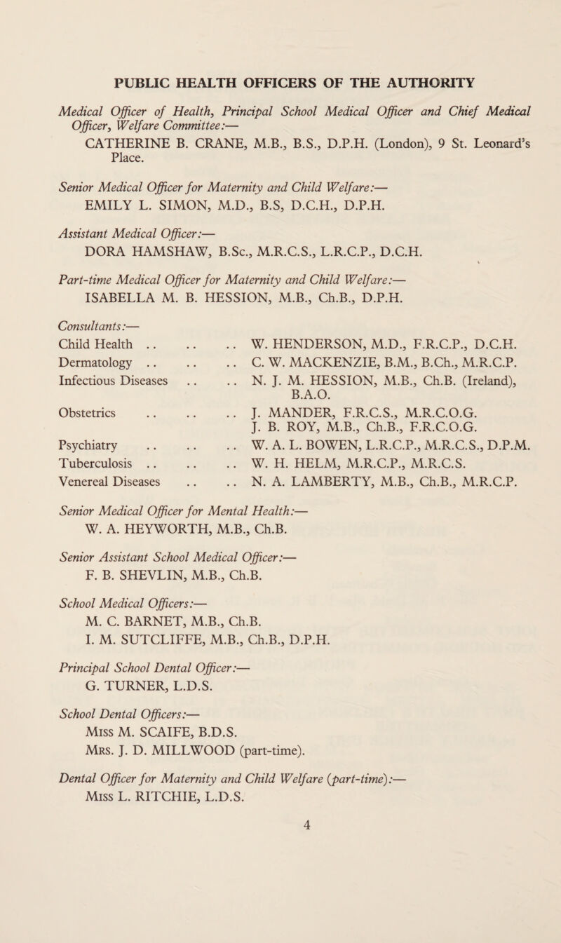 PUBLIC HEALTH OFFICERS OF THE AUTHORITY Medical Officer of Health, Principal School Medical Officer and Chief Medical Officer, Welfare Committee:— CATHERINE B. CRANE, M.B., B.S., D.P.H. (London), 9 St. Leonard’s Place. Senior Medical Officer for Maternity and Child Welfare:— EMILY L. SIMON, M.D., B.S, D.C.H., D.P.H. Assistant Medical Officer:— DORA HAMSHAW, B.Sc., M.R.C.S., L.R.C.P., D.C.H. Part-time Medical Officer for Maternity and Child Welfare:— ISABELLA M. B. HESSION, M.B., Ch.B., D.P.H. Consultants:— Child Health .. Dermatology .. Infectious Diseases Obstetrics Psychiatry Tuberculosis .. Venereal Diseases W. HENDERSON, M.D., RR.C.P., D.C.H. C. W. MACKENZIE, B.M., B.Ch., M.R.C.P. N. J. M. HESSION, M.B., Ch.B. (Ireland), B.A.O. J. MANDER, F.R.C.S., M.R.C.O.G. J. B. ROY, M.B., Ch.B., F.R.C.O.G. W. A. L. BOWEN, L.R.C.P., M.R.C.S., D.P.M. W. H. HELM, M.R.C.P., M.R.C.S. N. A. LAMBERTY, M.B., Ch.B., M.R.C.P. Senior Medical Officer for Mental Health:— W. A. HEYWORTH, M.B., Ch.B. Senior Assistant School Medical Officer:— F. B. SHEVLIN, M.B., Ch.B. School Medical Officers:— M. C. BARNET, M.B., Ch.B. 1. M. SUTCLIFFE, M.B., Ch.B., D.P.H. Principal School Dental Officer:— G. TURNER, L.D.S. School Dental Officers:— Miss M. SCAIFE, B.D.S. Mrs. j. D. MILLWOOD (part-time). Dental Officer for Maternity and Child Welfare {part-time):— Miss L. RITCHIE, L.D.S.
