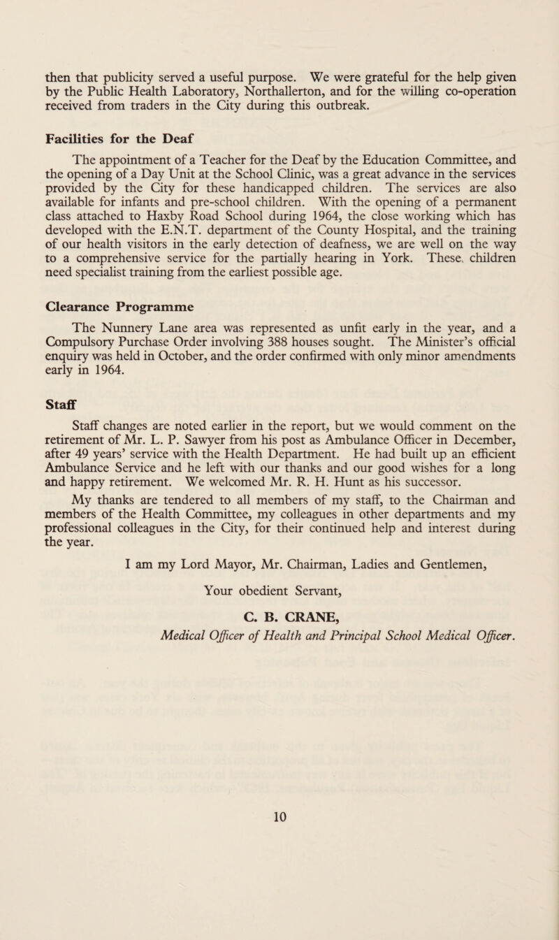then that publicity served a useful purpose. We were grateful for the help given by the Public Health Laboratory, Northallerton, and for the willing co-operation received from traders in the City during this outbreak. Facilities for the Deaf The appointment of a Teacher for the Deaf by the Education Committee, and the opening of a Day Unit at the School Clinic, was a great advance in the services provided by the City for these handicapped children. The services are also available for infants and pre-school children. With the opening of a permanent class attached to Haxby Road School during 1964, the close working which has developed with the E.N.T. department of the County Hospital, and the training of our health visitors in the early detection of deafness, we are well on the way to a comprehensive service for the partially hearing in York. These, children need specialist training from the earliest possible age. Clearance Programme The Nunnery Lane area was represented as unfit early in the year, and a Compulsory Purchase Order involving 388 houses sought. The Minister’s official enquiry was held in October, and the order confirmed with only minor amendments early in 1964. Staflf Staff changes are noted earlier in the report, but we would comment on the retirement of Mr. L. P. Sawyer from his post as Ambulance Officer in December, after 49 years’ service with the Health Department. He had built up an efficient Ambulance Service and he left with our thanks and our good wishes for a long and happy retirement. We welcomed Mr. R. H. Hunt as his successor. My thanks are tendered to all members of my staff, to the Chairman and members of the Health Committee, my colleagues in other departments and my professional colleagues in the City, for their continued help and interest during the year. I am my Lord Mayor, Mr. Chairman, Ladies and Gentlemen, Your obedient Servant, C. B. CRANE, Medical Officer of Health and Principal School Medical Officer.