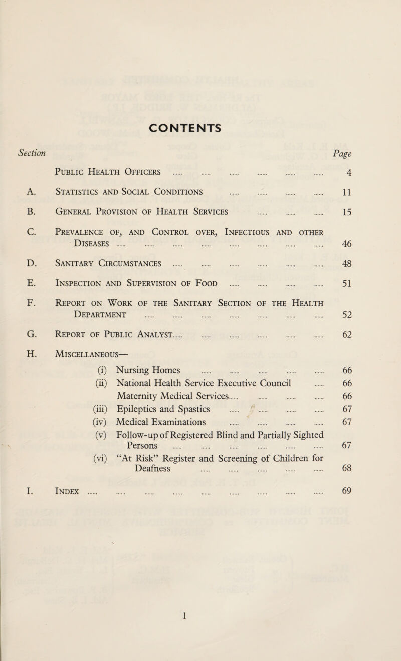 CONTENTS Section Page Public Health Officers . 4 A. Statistics and Social Conditions . 11 B. General Provision of Health Services . 15 C. Prevalence of, and Control over, Infectious and other Diseases . 46 D. Sanitary Circumstances . 48 E. Inspection and Supervision of Food . 51 F. Report on Work of the Sanitary Section of the Health Department . 52 G. Report of Public Analyst. 62 H. Miscellaneous— (i) Nursing Homes . 66 (ii) National Health Service Executive Council . 66 Maternity Medical Services. 66 (iii) Epileptics and Spastics . 67 (iv) Medical Examinations . 67 (v) Follow-up of Registered Blind and Partially Sighted Persons . 67 (vi) “At Risk” Register and Screening of Children for Deafness 68 I. Index . 69