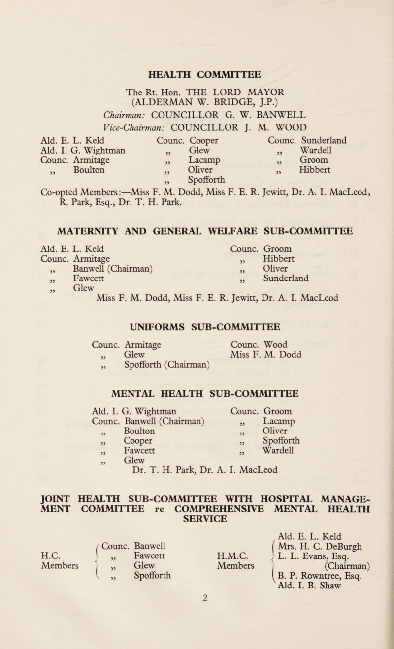 HEALTH COMMITTEE The Rt. Hon. THE LORD MAYOR (ALDERMAN W. BRIDGE, J.P.) Chairman: COUNCILLOR G. W. BANWELL Vice-Chairman: COUNCILLOR J. M. WOOD Aid. E. L. Keld Aid. I. G. Wightman Counc. Armitage „ Boulton Counc. Cooper „ Glew „ Lacamp „ Oliver „ SpofForth Counc. Sunderland „ Wardell „ Groom „ Hibbert Co-opted Members:—Miss F. M. Dodd, Miss F. E. R. Jewitt, Dr. A. I. MacLeod, R. Park, Esq., Dr. T. H. Park. MATERNITY AND GENERAL WELFARE SUB-COMMITTEE Aid. E. L. Keld Counc. Groom Counc. Armitage „ Hibbert „ Banwell (Chairman) „ Oliver „ Fawcett ,, Sunderland „ Glew Miss F. M. Dodd, Miss F. E. R. Jewitt, Dr. A. I. MacLeod UNIFORMS SUB-COMMITTEE Counc. Armitage Counc. Wood „ Glew Miss F. M. Dodd ,, SpofForth (Chairman) MENTAL HEALTH SUB-COMMITTEE Aid. I. G. Wightman Counc. Banwell (Chairman) Boulton Cooper Fawcett Glew 55 55 55 55 Counc. Groom Lacamp Oliver SpofForth Wardell 55 55 55 55 Dr. T. H. Park, Dr. A. I. MacLeod JOINT HEALTH SUB-COMMITTEE WITH HOSPITAL MANAGE¬ MENT COMMITTEE re COMPREHENSIVE MENTAL HEALTH f Counc. Banwell SERVICE Aid. E. L. Keld Mrs. H. C. DeBurgh H.C. » Fawcett H.M.C. < L. L. Evans, Esq. Members ” \ 55 Glew SpofForth Members (Chairman) B. P. Rowntree, Esq. Aid. I. B. Shaw