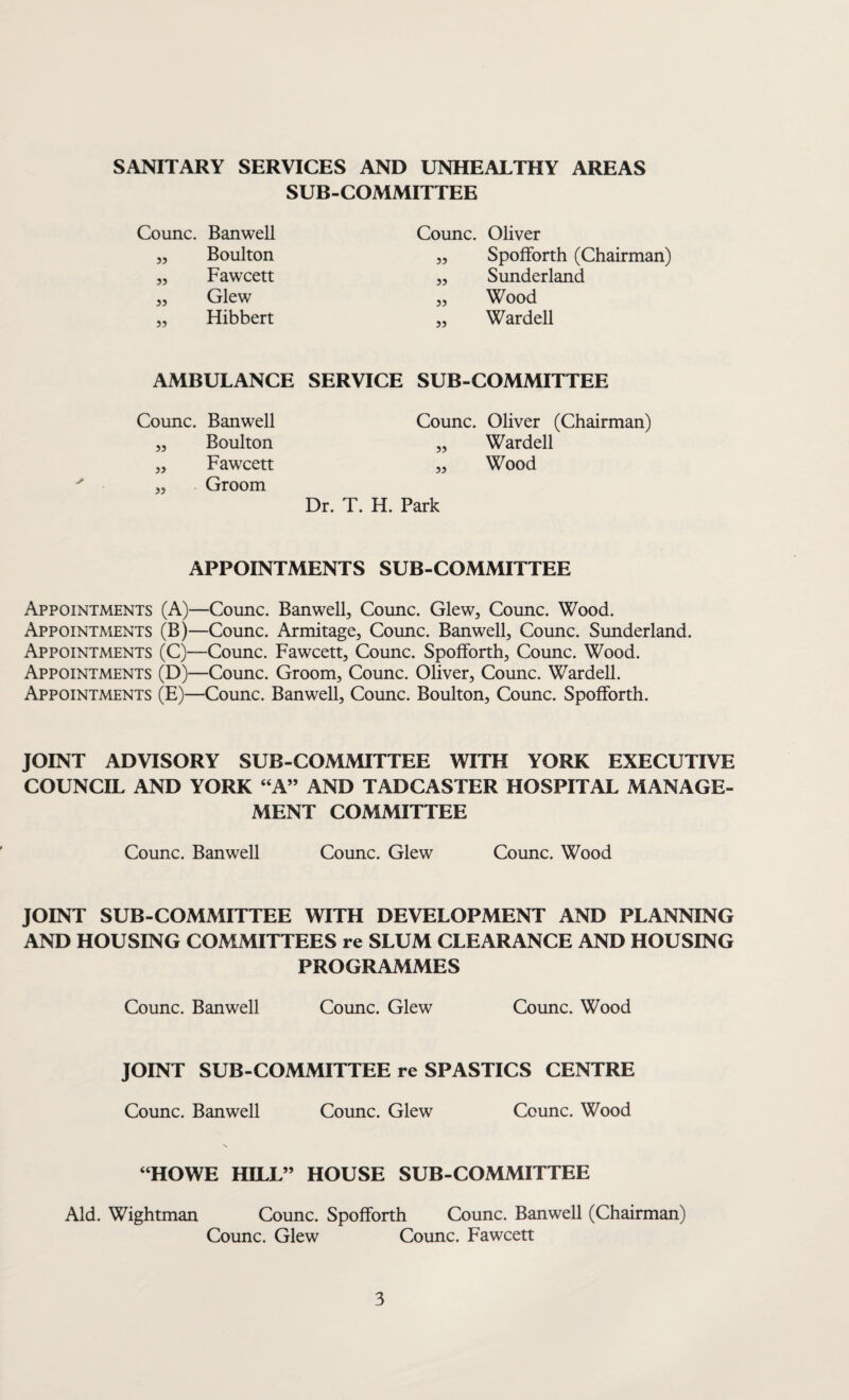 SANITARY SERVICES AND UNHEALTHY AREAS SUB-COMMITTEE Counc. Banwell „ Boulton „ Fawcett ,, Glew ,, Hibbert Counc. Oliver ,, Spofforth (Chairman) „ Sunderland „ Wood „ Warded AMBULANCE SERVICE SUB-COMMITTEE Counc. Banwell „ Boulton „ Fawcett „ Groom Counc. Oliver (Chairman) „ Warded „ Wood Dr. T. H. Park APPOINTMENTS SUB-COMMITTEE Appointments (A)—Counc. Banwell, Counc. Glew, Counc. Wood. Appointments (B)—Counc. Armitage, Counc. Banwell, Counc. Sunderland. Appointments (C)—Counc. Fawcett, Counc. Spofforth, Counc. Wood. Appointments (D)—Counc. Groom, Counc. Oliver, Counc. Warded. Appointments (E)—Counc. Banwell, Counc. Boulton, Counc. Spofforth. JOINT ADVISORY SUB-COMMITTEE WITH YORK EXECUTIVE COUNCIL AND YORK “A” AND TADCASTER HOSPITAL MANAGE¬ MENT COMMITTEE Counc. Banwell Counc. Glew Counc. Wood JOINT SUB-COMMITTEE WITH DEVELOPMENT AND PLANNING AND HOUSING COMMITTEES re SLUM CLEARANCE AND HOUSING PROGRAMMES Counc. Banwell Counc. Glew Counc. Wood JOINT SUB-COMMITTEE re SPASTICS CENTRE Counc. Banwell Counc. Glew Counc. Wood “HOWE HILL” HOUSE SUB-COMMITTEE Aid. Wightman Counc. Spofforth Counc. Banwell (Chairman) Counc. Glew Counc. Fawcett